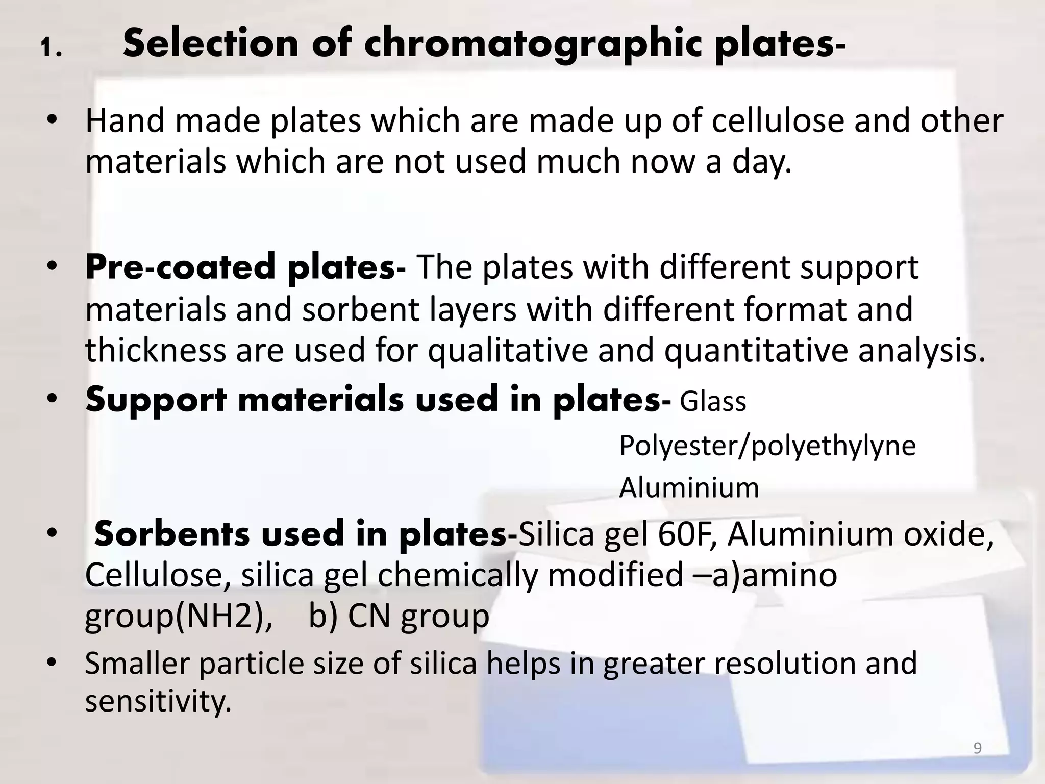 1. Selection of chromatographic plates-
• Hand made plates which are made up of cellulose and other
materials which are not used much now a day.
• Pre-coated plates- The plates with different support
materials and sorbent layers with different format and
thickness are used for qualitative and quantitative analysis.
• Support materials used in plates- Glass
Polyester/polyethylyne
Aluminium
• Sorbents used in plates-Silica gel 60F, Aluminium oxide,
Cellulose, silica gel chemically modified –a)amino
group(NH2), b) CN group
• Smaller particle size of silica helps in greater resolution and
sensitivity.
9
 