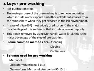 2. Layer pre-washing-
• It is purification step.
• The main purpose of the pre-washing is to remove impurities
which include water vapours and other volatile substances from
the atmosphere when they get exposed in the lab environment.
• In case of silica 60F( most widely used sorbent) the major
disadvantage of this sorbent is that it contain iron as impurity.
• This iron is removed by using Methanol : water (9:1), this is the
major advantage of the step of pre-washing.
• Some common methods are- Asending
Dipping
Continuous
• Solvents used for pre-washing-
Methanol
Chloroform:Methanol ( 1:1)
Choloroform: Methanol: Ammonia (90:10:1 )
10
 