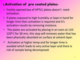 3.Activation of pre coated plates-
• Freshly opened box of HPTLC plates doesn’t need
activation.
• If plates exposed to high humidity or kept in hand for
longer time then activation is required and it’s
activation results by removing moisture.
• The plates are activated by placing in an oven at 110-
1200 C for 30 min, this step will removes water that has
been physically absorbed on surface at solvent layer.
• Activation at higher temp and for longer time is
avoided which leads to very active layer and there is
risk of sample being decomposed.
11
 
