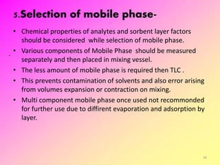 5.Selection of mobile phase-
• Chemical properties of analytes and sorbent layer factors
should be considered while selection of mobile phase.
• Various components of Mobile Phase should be measured
separately and then placed in mixing vessel.
• The less amount of mobile phase is required then TLC .
• This prevents contamination of solvents and also error arising
from volumes expansion or contraction on mixing.
• Multi component mobile phase once used not recommonded
for further use due to diffirent evaporation and adsorption by
layer.
16
 
