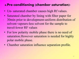 6.Pre-conditioning (chamber saturation)-
• Un- saturated chamber causes high Rf values.
• Saturated chamber by lining with filter paper for
30min prior to development-uniform distribution of
solvent vapours-less solvent for the sample to
travel-lower RF values
• For low polarity mobile phase there is no need of
saturation.However saturation is needed for highly
polar mobile phase.
• Chamber saturation influence separation profile.
17
 