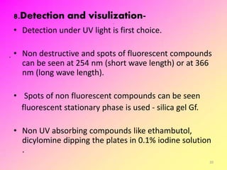 8.Detection and visulization-
• Detection under UV light is first choice.
• Non destructive and spots of fluorescent compounds
can be seen at 254 nm (short wave length) or at 366
nm (long wave length).
• Spots of non fluorescent compounds can be seen
fluorescent stationary phase is used - silica gel Gf.
• Non UV absorbing compounds like ethambutol,
dicylomine dipping the plates in 0.1% iodine solution
.
20
 