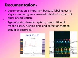 Documentation-
• Documentation is important because labeling every
single chromatogram can avoid mistake in respect of
order of application.
• Type of plate, chamber system, composition of
mobile phase, running time and detection method
should be recorded.
24
 