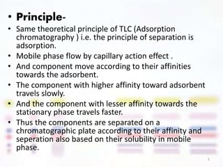 .• Principle-
• Same theoretical principle of TLC (Adsorption
chromatography ) i.e. the principle of separation is
adsorption.
• Mobile phase flow by capillary action effect .
• And component move according to their affinities
towards the adsorbent.
• The component with higher affinity toward adsorbent
travels slowly.
• And the component with lesser affinity towards the
stationary phase travels faster.
• Thus the components are separated on a
chromatographic plate according to their affinity and
seperation also based on their solubility in mobile
phase.
5
 