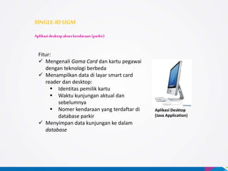 Aplikasi Desktop
(Java Application)
SINGLE-ID UGM
Aplikasi desktop akses kendaraan (parkir)
Fitur:
 Mengenali Gama Card dan kartu pegawai
dengan teknologi berbeda
 Menampilkan data di layar smart card
reader dan desktop:
 Identitas pemilik kartu
 Waktu kunjungan aktual dan
sebelumnya
 Nomer kendaraan yang terdaftar di
database parkir
 Menyimpan data kunjungan ke dalam
database
 