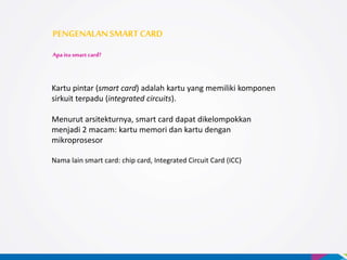 PENGENALANSMARTCARD
Apa itu smart card?
Kartu pintar (smart card) adalah kartu yang memiliki komponen
sirkuit terpadu (integrated circuits).
Menurut arsitekturnya, smart card dapat dikelompokkan
menjadi 2 macam: kartu memori dan kartu dengan
mikroprosesor
Nama lain smart card: chip card, Integrated Circuit Card (ICC)
 