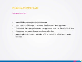 • Memiliki kapasitas penyimpanan data
• Satu kartu multi-fungsi: Identitas, Pembayaran, Keanggotaan
• Keamanan data yang disimpan: penggunaan enkripsi dan dynamic key
• Kecepatan transaksi dan proses baca-tulis data
• Memungkinkan proses transaksi offline; meminimalkan kebutuhan
koneksi
PENGENALANSMARTCARD
Keunggulan smart card
 