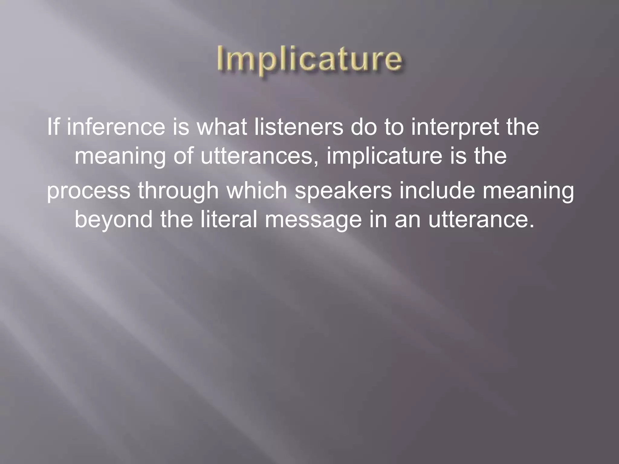 If inference is what listeners do to interpret the
meaning of utterances, implicature is the
process through which speakers include meaning
beyond the literal message in an utterance.