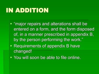 IN ADDITION
 “major repairs and alterations shall be
entered on a form, and the form disposed
of, in a manner prescribed in appendix B,
by the person performing the work.”
 Requirements of appendix B have
changed!
 You will soon be able to file online.
 