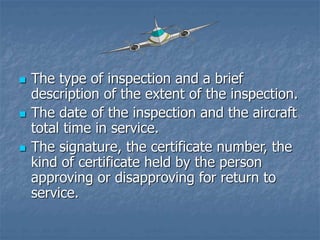  The type of inspection and a brief
description of the extent of the inspection.
 The date of the inspection and the aircraft
total time in service.
 The signature, the certificate number, the
kind of certificate held by the person
approving or disapproving for return to
service.
 