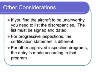 Other Considerations
 If you find the aircraft to be unairworthy,
you need to list the discrepancies. The
list must be signed and dated.
 For progressive inspections, the
certification statement is different.
 For other approved inspection programs,
the entry is made according to that
program.
 
