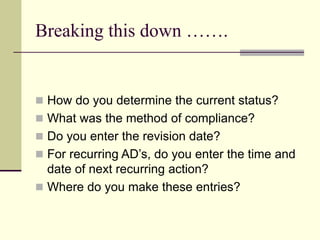 Breaking this down …….
 How do you determine the current status?
 What was the method of compliance?
 Do you enter the revision date?
 For recurring AD’s, do you enter the time and
date of next recurring action?
 Where do you make these entries?
 