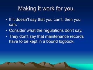 Making it work for you.
• If it doesn’t say that you can’t, then you
can.
• Consider what the regulations don’t say.
• They don’t say that maintenance records
have to be kept in a bound logbook.
 