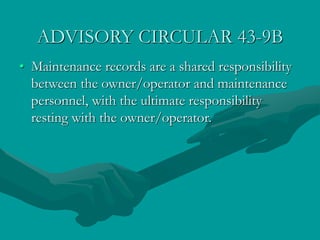 ADVISORY CIRCULAR 43-9B
• Maintenance records are a shared responsibility
between the owner/operator and maintenance
personnel, with the ultimate responsibility
resting with the owner/operator.
 