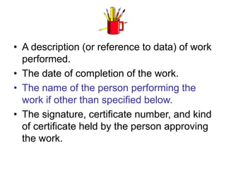 • A description (or reference to data) of work
performed.
• The date of completion of the work.
• The name of the person performing the
work if other than specified below.
• The signature, certificate number, and kind
of certificate held by the person approving
the work.
 