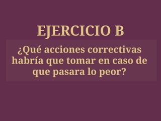 EJERCICIO B
¿Qué acciones correctivas
habría que tomar en caso de
que pasara lo peor?
 