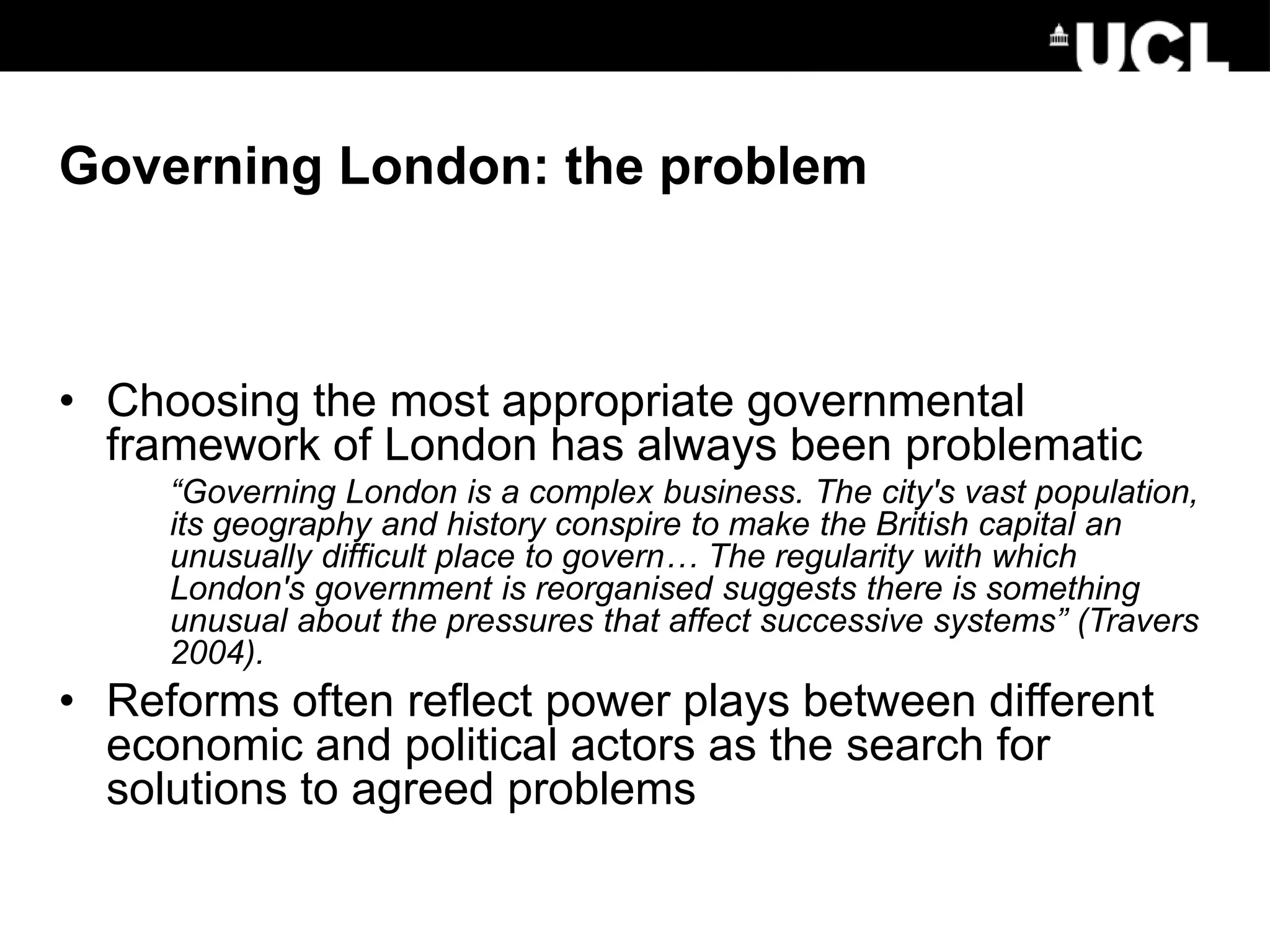 Governing London: the problem
• Choosing the most appropriate governmental
framework of London has always been problematic
“Governing London is a complex business. The city's vast population,
its geography and history conspire to make the British capital an
unusually difficult place to govern… The regularity with which
London's government is reorganised suggests there is something
unusual about the pressures that affect successive systems” (Travers
2004).
• Reforms often reflect power plays between different
economic and political actors as the search for
solutions to agreed problems
 