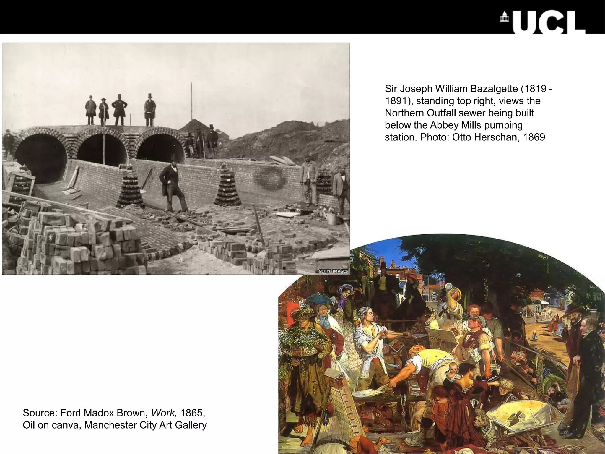Source: Ford Madox Brown, Work, 1865,
Oil on canva, Manchester City Art Gallery
Sir Joseph William Bazalgette (1819 -
1891), standing top right, views the
Northern Outfall sewer being built
below the Abbey Mills pumping
station. Photo: Otto Herschan, 1869
 
