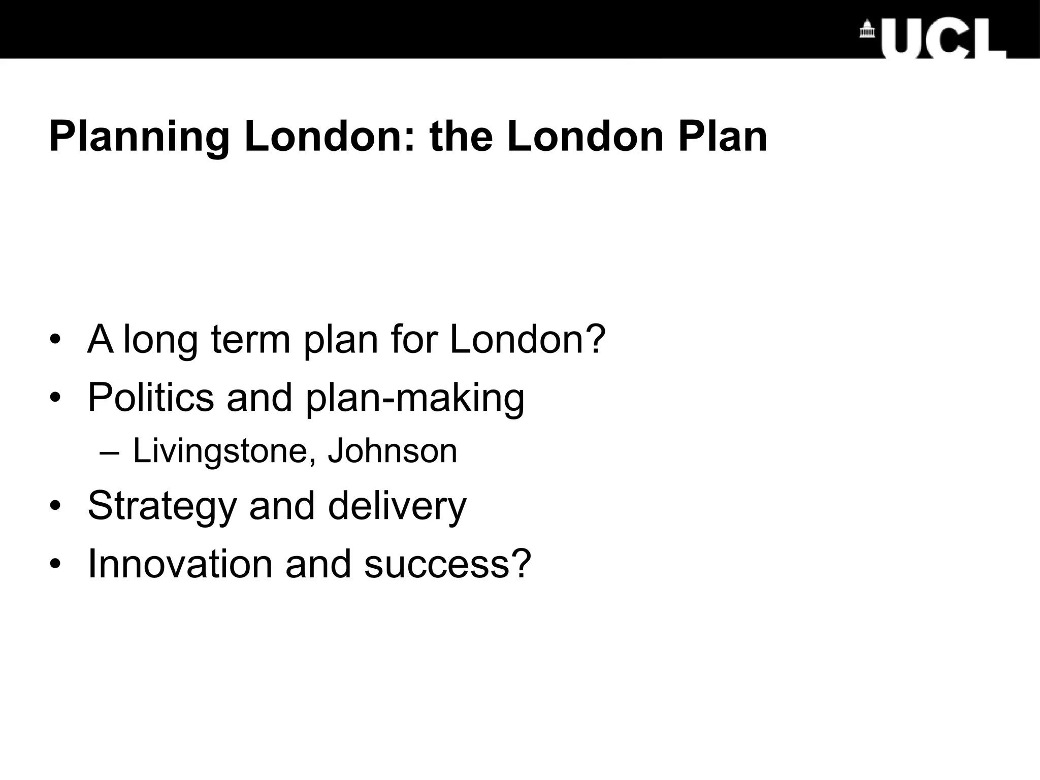 Planning London: the London Plan
• A long term plan for London?
• Politics and plan-making
– Livingstone, Johnson
• Strategy and delivery
• Innovation and success?
 