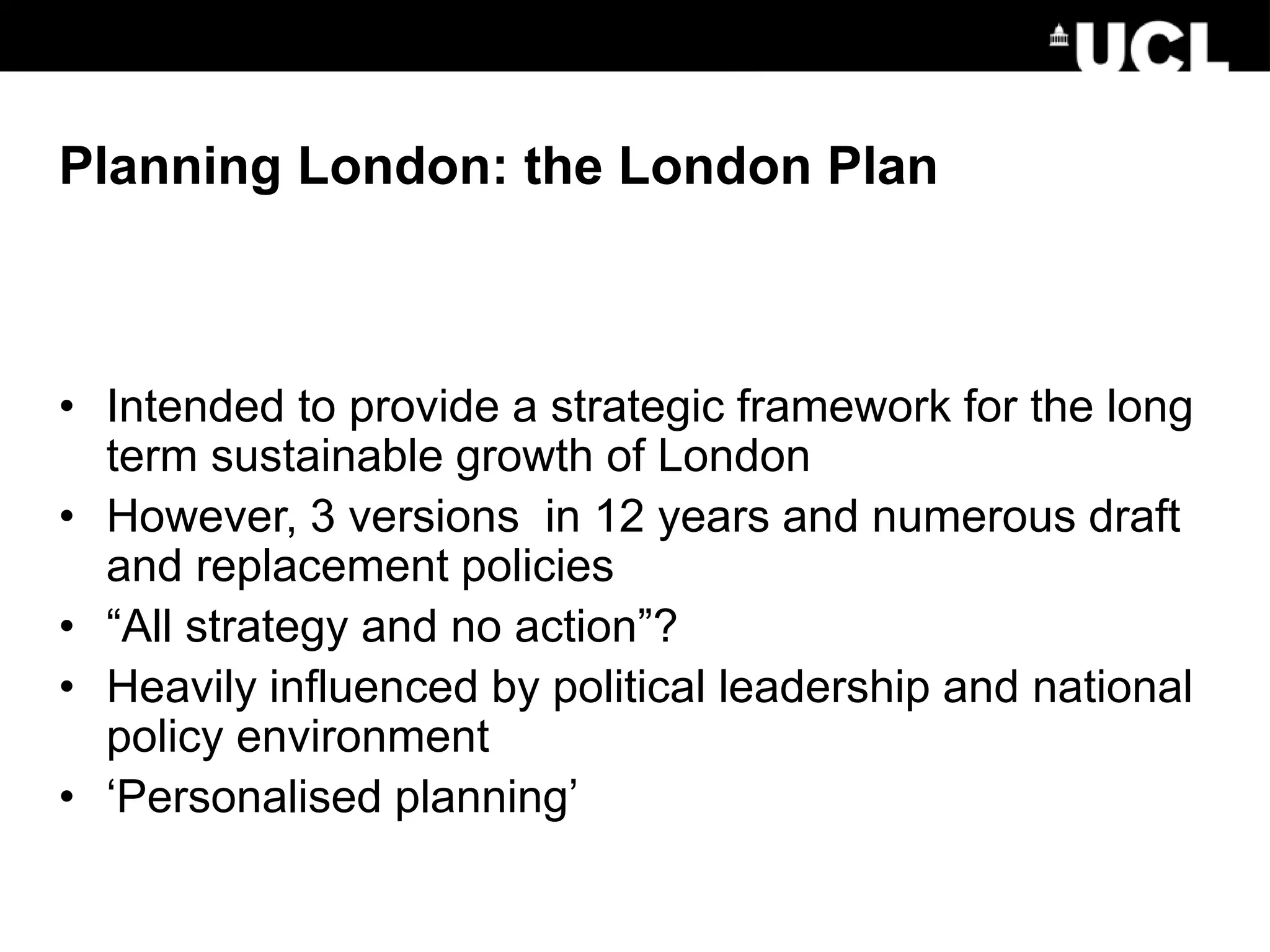 Planning London: the London Plan
• Intended to provide a strategic framework for the long
term sustainable growth of London
• However, 3 versions in 12 years and numerous draft
and replacement policies
• “All strategy and no action”?
• Heavily influenced by political leadership and national
policy environment
• ‘Personalised planning’
 