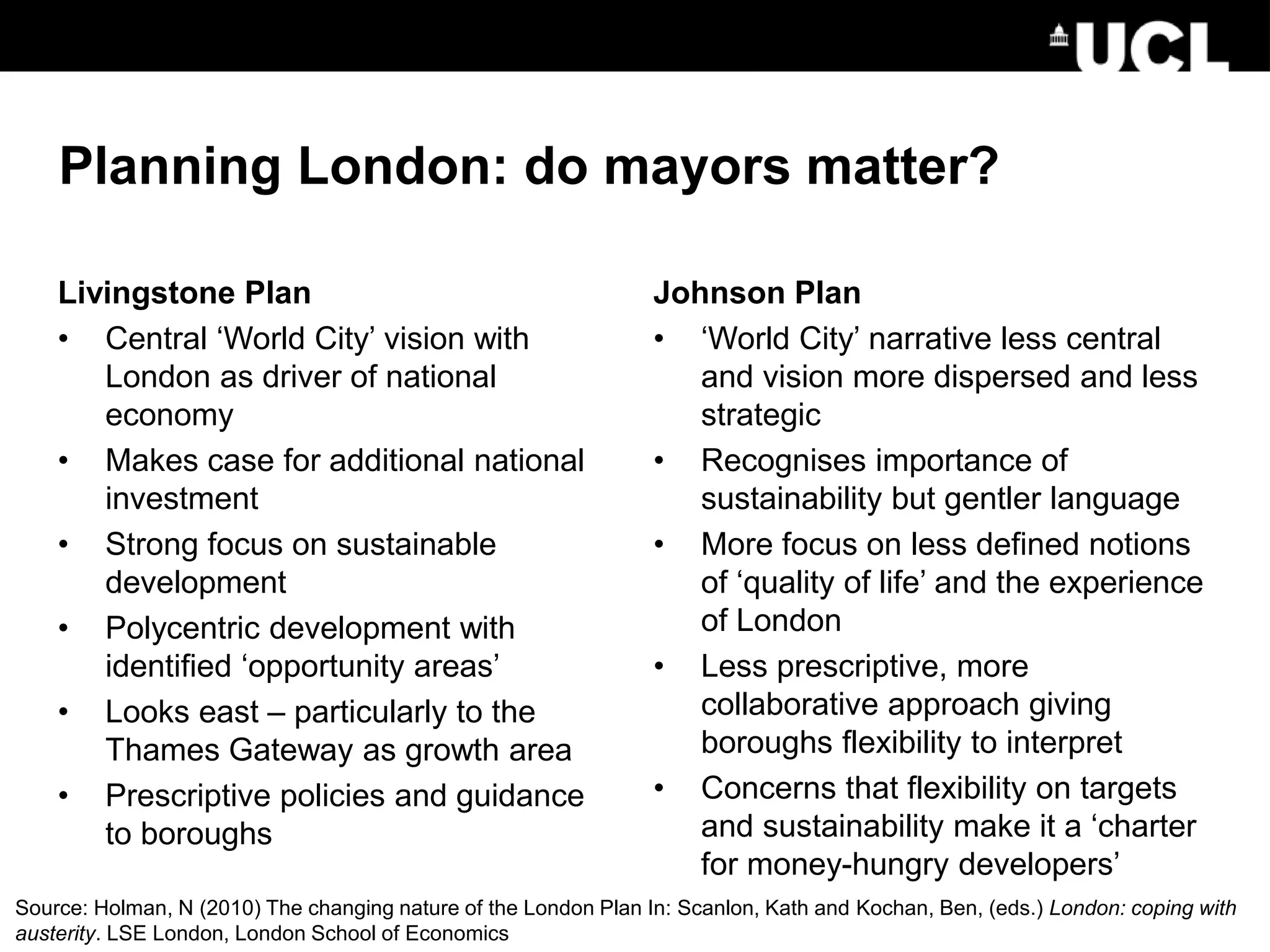 Planning London: do mayors matter?
Livingstone Plan
• Central ‘World City’ vision with
London as driver of national
economy
• Makes case for additional national
investment
• Strong focus on sustainable
development
• Polycentric development with
identified ‘opportunity areas’
• Looks east – particularly to the
Thames Gateway as growth area
• Prescriptive policies and guidance
to boroughs
Johnson Plan
• ‘World City’ narrative less central
and vision more dispersed and less
strategic
• Recognises importance of
sustainability but gentler language
• More focus on less defined notions
of ‘quality of life’ and the experience
of London
• Less prescriptive, more
collaborative approach giving
boroughs flexibility to interpret
• Concerns that flexibility on targets
and sustainability make it a ‘charter
for money-hungry developers’
See: Holman (2010): The Changing Nature of the London Plan
Source: Holman, N (2010) The changing nature of the London Plan In: Scanlon, Kath and Kochan, Ben, (eds.) London: coping with
austerity. LSE London, London School of Economics
 