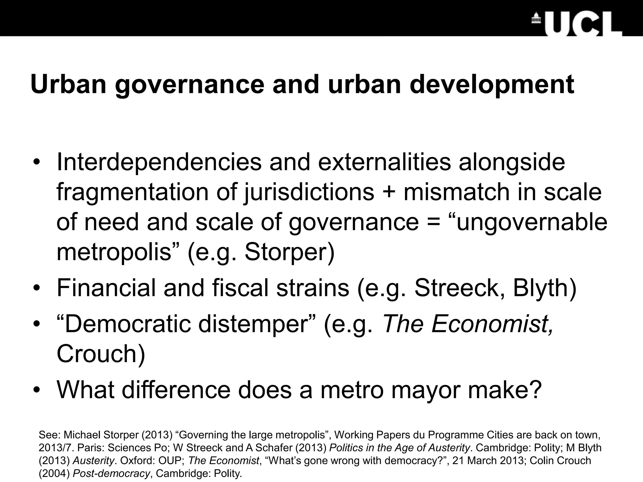 Urban governance and urban development
• Interdependencies and externalities alongside
fragmentation of jurisdictions + mismatch in scale
of need and scale of governance = “ungovernable
metropolis” (e.g. Storper)
• Financial and fiscal strains (e.g. Streeck, Blyth)
• “Democratic distemper” (e.g. The Economist,
Crouch)
• What difference does a metro mayor make?
See: Michael Storper (2013) “Governing the large metropolis”, Working Papers du Programme Cities are back on town,
2013/7. Paris: Sciences Po; W Streeck and A Schafer (2013) Politics in the Age of Austerity. Cambridge: Polity; M Blyth
(2013) Austerity. Oxford: OUP; The Economist, “What’s gone wrong with democracy?”, 21 March 2013; Colin Crouch
(2004) Post-democracy, Cambridge: Polity.
 