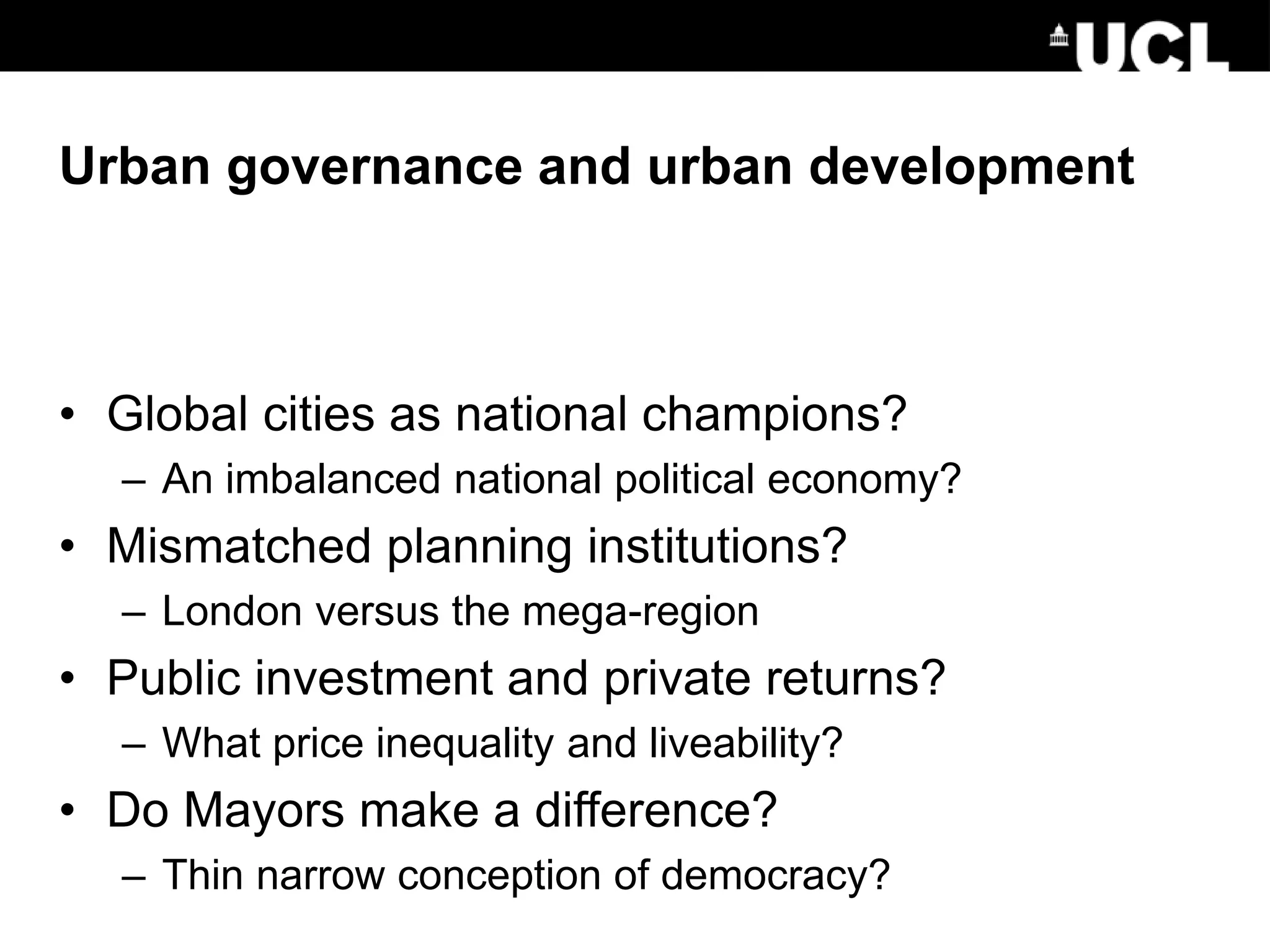 Urban governance and urban development
• Global cities as national champions?
– An imbalanced national political economy?
• Mismatched planning institutions?
– London versus the mega-region
• Public investment and private returns?
– What price inequality and liveability?
• Do Mayors make a difference?
– Thin narrow conception of democracy?
 