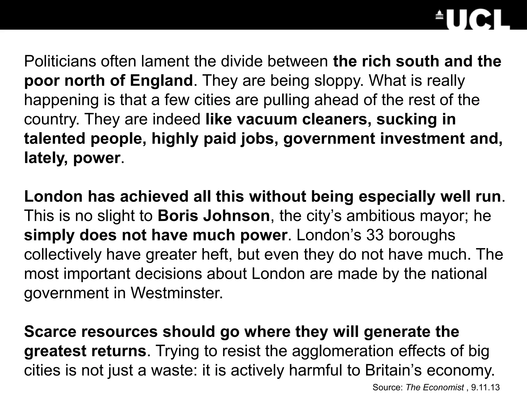 Politicians often lament the divide between the rich south and the
poor north of England. They are being sloppy. What is really
happening is that a few cities are pulling ahead of the rest of the
country. They are indeed like vacuum cleaners, sucking in
talented people, highly paid jobs, government investment and,
lately, power.
London has achieved all this without being especially well run.
This is no slight to Boris Johnson, the city’s ambitious mayor; he
simply does not have much power. London’s 33 boroughs
collectively have greater heft, but even they do not have much. The
most important decisions about London are made by the national
government in Westminster.
Scarce resources should go where they will generate the
greatest returns. Trying to resist the agglomeration effects of big
cities is not just a waste: it is actively harmful to Britain’s economy.
Source: The Economist , 9.11.13
 