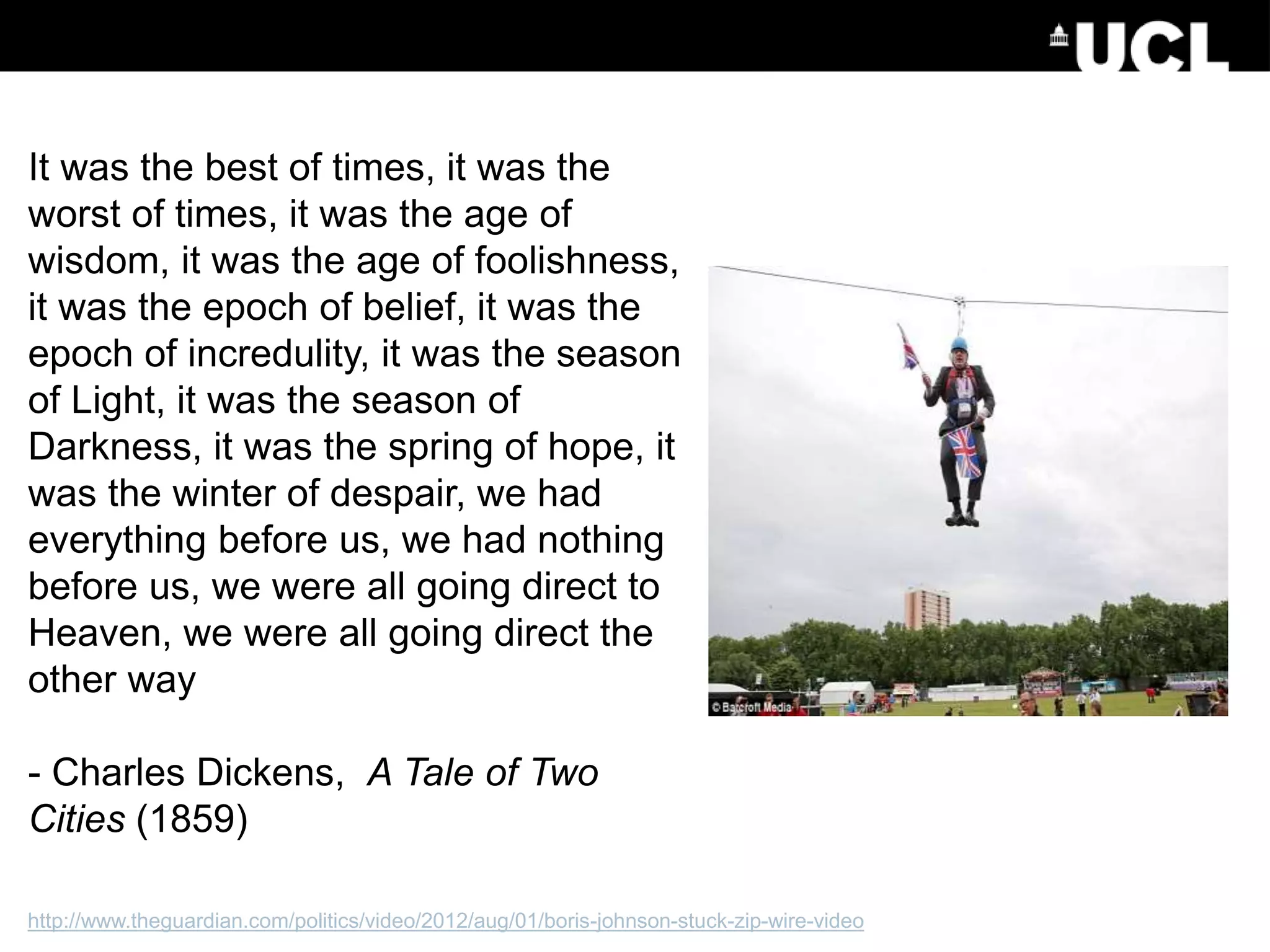 http://www.theguardian.com/politics/video/2012/aug/01/boris-johnson-stuck-zip-wire-video
It was the best of times, it was the
worst of times, it was the age of
wisdom, it was the age of foolishness,
it was the epoch of belief, it was the
epoch of incredulity, it was the season
of Light, it was the season of
Darkness, it was the spring of hope, it
was the winter of despair, we had
everything before us, we had nothing
before us, we were all going direct to
Heaven, we were all going direct the
other way
- Charles Dickens, A Tale of Two
Cities (1859)
 