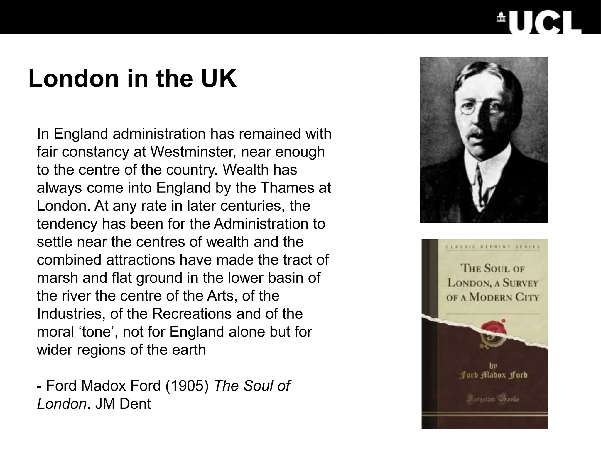 In England administration has remained with
fair constancy at Westminster, near enough
to the centre of the country. Wealth has
always come into England by the Thames at
London. At any rate in later centuries, the
tendency has been for the Administration to
settle near the centres of wealth and the
combined attractions have made the tract of
marsh and flat ground in the lower basin of
the river the centre of the Arts, of the
Industries, of the Recreations and of the
moral ‘tone’, not for England alone but for
wider regions of the earth
- Ford Madox Ford (1905) The Soul of
London. JM Dent
London in the UK
 