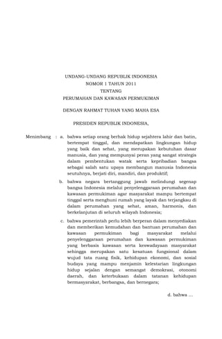 UNDANG-UNDANG REPUBLIK INDONESIA
NOMOR 1 TAHUN 2011
TENTANG
PERUMAHAN DAN KAWASAN PERMUKIMAN
DENGAN RAHMAT TUHAN YANG MAHA ESA
PRESIDEN REPUBLIK INDONESIA,
Menimbang : a. bahwa setiap orang berhak hidup sejahtera lahir dan batin,
bertempat tinggal, dan mendapatkan lingkungan hidup
yang baik dan sehat, yang merupakan kebutuhan dasar
manusia, dan yang mempunyai peran yang sangat strategis
dalam pembentukan watak serta kepribadian bangsa
sebagai salah satu upaya membangun manusia Indonesia
seutuhnya, berjati diri, mandiri, dan produktif;
b. bahwa negara bertanggung jawab melindungi segenap
bangsa Indonesia melalui penyelenggaraan perumahan dan
kawasan permukiman agar masyarakat mampu bertempat
tinggal serta menghuni rumah yang layak dan terjangkau di
dalam perumahan yang sehat, aman, harmonis, dan
berkelanjutan di seluruh wilayah Indonesia;
c. bahwa pemerintah perlu lebih berperan dalam menyediakan
dan memberikan kemudahan dan bantuan perumahan dan
kawasan permukiman bagi masyarakat melalui
penyelenggaraan perumahan dan kawasan permukiman
yang berbasis kawasan serta keswadayaan masyarakat
sehingga merupakan satu kesatuan fungsional dalam
wujud tata ruang fisik, kehidupan ekonomi, dan sosial
budaya yang mampu menjamin kelestarian lingkungan
hidup sejalan dengan semangat demokrasi, otonomi
daerah, dan keterbukaan dalam tatanan kehidupan
bermasyarakat, berbangsa, dan bernegara;
d. bahwa …
 