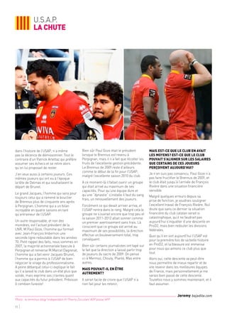 11
Photo : le terminus-blog/ lindependant.fr/ Thierry Zoccolan/ AOP press/ AFP
Jeremy bajadita.com
dans l’histoire de l’USAP, n’a même
pas la décence de démissionner. Tout le
contraire d’un Patrick Arlettaz qui préfère
assumer ses échecs et se retire alors
qu’on lui proposait de rester.
J’en veux aussi à certains joueurs. Ces
mêmes joueurs qui ont eu à l’époque
la tête de Delmas et qui souhaitaient le
départ de Brunel.
Le grand Jacques, l’homme qui sera pour
toujours celui qui a ramené le bouclier
de Brennus plus de cinquante ans après
à Perpignan. L’homme qui a un bilan
incroyable en quatre saisons en tant
qu’entraineur de l’USAP.
Un autre responsable, et non des
moindres, est l’actuel président de la
LNR, M.Paul Goze, l’homme qui formait
avec Jean-François Imbernon une
seconde ligne redoutable dans les années
70. Petit rappel des faits, nous sommes en
2007, la majorité actionnariale bascule à
Perpignan et renverse M.Marcel Dagrenat,
l’homme qui a fait venir Jacques Brunel,
l’homme qui a permis à l’USAP de bien
négocier le virage du professionnalisme.
A peine débarqué celui-ci explique le fait
qu’il a laissé le club dans un état plus que
solide, mais exprime ses craintes quant
aux capacités du futur président. Prévision
ô combien funeste!
Bien sûr Paul Goze était le président
lorsque le Brennus est revenu à
Perpignan, mais il n’a fait que récolter les
fruits de l’excellente gestion précédente.
Le Brennus de 2009 reste d’ailleurs
comme le début de la fin pour l’USAP,
malgré l’excellente saison 2010 du club.
A ce moment-là il fallait ouvrir un groupe
qui était arrivé au maximum de ses
capacités. Pour qu’une équipe dure et
qu’une “dynastie” s’installe il faut du sang
frais, un renouvellement des joueurs.
Forcément ce qui devait arriver arriva, et
l’USAP rentra dans le rang. Malgré cela le
groupe ne s’ouvrait encore que trop peu et
la saison 2011-2012 allait sonner comme
un premier avertissement sans frais. Là
conscient que ce groupe est arrivé au
maximum de ses possibilités, la direction
effectue un bouleversement total, trop
conséquent.
Bien sûr certains journalistes ont tapé sur
le fait que la direction a laissé partir trop
de joueurs du sacre de 2009. On pense
ici à Mermoz, Chouly, Planté, Mas entre
autres.
Mais pouvait-il en être
autrement?
Il serait facile de croire que l’USAP n’a
rien fait pour les retenir,
mais est-ce que le club en avait
les moyens? Est-ce que le club
pouvait s’aligner sur les salaires
que certains de ces joueurs
perçoivent aujourd’hui?
Je n’en suis pas convaincu. Paul Goze n’a
pas faire fructifier le Brennus de 2009, et
le club était jusqu’à l’arrivée de François
Rivière dans une situation financière
sensible.
Malgré quelques erreurs depuis sa
prise de fonction, je voudrais souligner
l’excellent travail de François Rivière. Nul
doute que sans ce dernier la situation
financière du club catalan serait si
catastrophique, qu’il ne faudrait pas
aujourd’hui s’inquiéter d’une descente en
ProD2, mais bien redouter les divisions
fédérales.
Quoi qu’il en soit aujourd’hui l’USAP est
pour la première fois de sa belle histoire
en ProD2, et la blessure est immense
pour nous qui aimons ce club plus que
tout.
Alors oui, cette descente va peut-être
nous permettre de mieux repartir et de
vite revenir dans les meilleures équipes
de France, mais personnellement je me
serais bien passé de cette descente.
Toutefois nous y sommes maintenant, et il
faut assumer.
u.s.a.p.
la chute
 