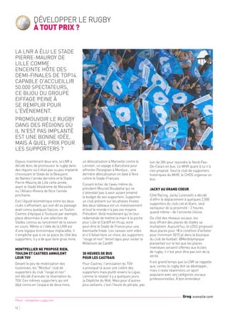 12
Photo : montpellier-rugby.com
Greg xvovalie.com
Depuis maintenant deux ans, la LNR a
décidé donc de promouvoir le rugby dans
des régions où il était pas ou peu implanté
choisissant le Stade de la Beaujoire
de Nantes l'année dernière et le Stade
Pierre-Mauroy de Lille cette année,
avant le Stade Vélodrome de Marseille
ou l'Allianz-Riviera de Nice l'année
prochaine.
Exit l'équité kilométrique entre les deux
clubs s'affrontant, qui soit-dit au passage
avait connu quelques fiascos, un Toulon-
Castres d'époque à Toulouse par exemple,
place désormais à une sélection de
Stades connus au lancement de la saison
en cours. Même si l'idée de la LNR est
d'une logique économique implacable, il
n'empêche que si on se place du côté des
supporters, il y a de quoi faire grise mine.
Montpellier ne propose rien,
Toulon et Castres annulent
leur TGV
Devant le peu de mobilisation des
toulonnais, les "Mordus" club de
supporters du club "rouge et noir"
ont décidé d'annuler la réservation du
TGV. Ces mêmes supporters qui ont
déjà connu en l'espace de deux mois,
un délocalisation à Marseille contre le
Leinster, un voyage à Barcelone pour
affronter Perpignan à Montjuic, une
dernière délocalisation en date à Nice
contre le Stade-Français.
Cuisant échec de l'aveu même du
président Mourad Boudjellal qui ne
s'attendait pas à avoir autant entamé
le budget de ses supporters. Supporter
un club présent sur les phases finales
des deux tableaux est un investissement
et tout le monde n'a pas vos moyens
Président. Voilà maintenant qu'on leur
redemande de mettre la main à la poche
pour Lille et Cardiff en Hcup, voire
peut-être le Stade de France pour une
éventuelle finale. Les caisses sont vides
et s'il fallait faire un choix, les supporters
"rouge et noir" feront tapis pour visiter le
Millenium de Cardiff.
30 heures de bus
pour les castrais
Pour Castres, l'annulation du TGV
a provoqué là aussi une colère des
supporters mais plutôt envers la Ligue,
comme le relatait il y a quelques jours
la Dépêche du Midi. Mais pour d'autres
plus vaillants, c'est l'heure du périple, pas
loin de 30h pour rejoindre le Nord-Pas-
De-Calais en bus. Le MHR quant à lui n'a
rien proposé. Seul le club de supporters
historiques du MHR, le CHDS organise un
bus.
Jacky au grand coeur
Côté Racing, Jacky Lorenzetti a décidé
d'offrir le déplacement à quelques 2.000
supporters du club ciel et blanc, seul
vainqueur de la proximité - 2 heures
quand même - de l'enceinte lilloise.
Du côté des réseaux sociaux, les
jeux offrant des places de stades se
multiplient. Aujourd'hui, le LOSC proposait
deux places pour 1€ à condition d'acheter
pour minimum 5010 pt dans la boutique
du club de football. @Merdolympique
plaisantait sur le fait que les places
invendues seraient offertes aux écoles
de rugby, il n'est peut-être pas loin de la
vérité.
Il est grand temps que la LNR se rappelle
que, certes le rugby doit se développer,
mais il reste néanmoins un sport
populaire avec ses catégories sociaux
professionnelles. À bon entendeur.
Développer le rugby
à tout prix ?
La LNR a élu le Stade
Pierre-Mauroy de
Lille comme
enceinte hôte des
demi-finales de Top14.
Capable d'accueillir
50.000 spectateurs,
ce bijou du groupe
Eiffage peine à
se remplir pour
l'évènement.
Promouvoir le rugby
dans des régions où
il n'est pas implanté
est une bonne idée,
mais à quel prix pour
les supporters ?
 