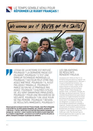 Les obligations
de résultats
rendent frileux.
Les places sont chères en Top 14. La
formation française peine à y imposer ses
jeunes et tend logiquement à « fabriquer »
ce que le Championnat réclame. Les
« centres de formation » repèrent des
joueurs de plus en plus jeunes, et les
critères physiques sont primordiaux.
Chaque année, chaque équipe joue
quelque chose : le maintien, l’Europe, les
barrages, les demies à domicile. C’est un
championnat professionnel à gros enjeux
financiers où l’expérimentation ne trouve
plus beaucoup de place et où la pression
se fait sentir. L’immédiateté de résultat
est obligatoire. Le travail sur du long
terme devient extrêmement complexe à
organiser, d’autant plus que les nombreux
mouvements et transferts ralentissent ou
bouleversent ces travaux. C’est la « survie »,
l’urgence ! Il faut prendre des points.
Coûte que coûte. Pas étonnant que la
frilosité apparaisse dans le pays du « pas
d’initiatives, pas d’emmerdes ».
Le temps semble venu pour
réformer le rugby Français !
14
L’essai de la victoire est refusé.
Pourquoi ? La dernière passe est
en avant. Pourquoi ? C’est une
erreur technique individuelle.
Pourquoi ? Secteur peut-être pas
assez maîtrisé. Pourquoi ? Il n’est
pas assez travaillé. Pourquoi ?
Parce qu’on ne le pratique pas
assez. Pourquoi ? D’autres styles
de jeu sont davantage privilégiés.
Pourquoi ? Pour une recherche de
sécurité. Pourquoi ? On joue pour
ne pas perdre. Pourquoi ? Besoin
de résultats immédiats. Pourquoi ?
Chacun perçoit à sa façon le dernier France-Irlande. Jean-Pierre Elissalde
s’est arrêté sur ces deux passes manquées, qui, réussies, auraient été
« décisives ». Certes, après tout ce ne sont que deux passes manquées, un
manque de « practice », mais il soulève tout de même un point important.
Il y a matière à approfondir. Les joueurs ou le staff ont parfois été jetés en
pâture. Essayons d’analyser le pourquoi du comment.
‘‘
 