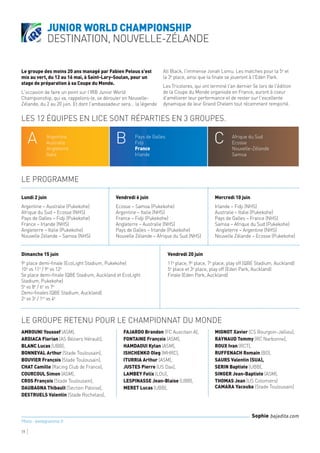 Le groupe des moins 20 ans managé par Fabien Pelous s'est
mis au vert, du 12 au 16 mai, à Saint-Lary-Soulan, pour un
stage de préparation à sa Coupe du Monde.
L'occasion de faire un point sur l'IRB Junior World
Championship, qui va, rappelons-le, se dérouler en Nouvelle-
Zélande, du 2 au 20 juin. Et dont l'ambassadeur sera... la légende
All Black, l'immense Jonah Lomu. Les matches pour la 5e
et
la 3e
place, ainsi que la finale se joueront à l'Eden Park.
Les Tricolores, qui ont terminé l'an dernier 5e lors de l'édition
de la Coupe du Monde organisée en France, auront à coeur
d'améliorer leur performance et de rester sur l'excellente
dynamique de leur Grand Chelem tout récemment remporté.
AMROUNI Youssef (ASM),
ARDIACA Florian (AS Béziers Hérault),
BLANC Lucas (UBB),
BONNEVAL Arthur (Stade Toulousain),
BOUVIER François (Stade Toulousain),
CHAT Camille (Racing Club de France),
COURCOUL Simon (ASM),
CROS François (Stade Toulousain),
DAUBAGNA Thibault (Section Paloise),
DESTRUELS Valentin (Stade Rochelais),
FAJARDO Brandon (FC Auscitain A),
FONTAINE François (ASM),
HAMDAOUI Kylan (ASM),
ISHCHENKO Oleg (MHRC),
ITURRIA Arthur (ASM),
JUSTES Pierre (US Dax),
LAMBEY Felix (LOU),
LESPINASSE Jean-Blaise (UBB),
MERET Lucas (UBB),
MIGNOT Xavier (CS Bourgoin-Jallieu),
RAYNAUD Tommy (RC Narbonne),
ROUX Ivan (RCT),
RUFFENACH Romain (BO),
SAURS Valentin (SUA),
SERIN Baptiste (UBB),
SINGER Jean-Baptiste (ASM),
THOMAS Jean (US Colomiers)
CAMARA Yacouba (Stade Toulousain)
Lundi 2 juin
Argentine – Australie (Pukekohe)  
Afrique du Sud – Ecosse (NHS)  
Pays de Galles – Fidji (Pukekohe)  
France – Irlande (NHS)  
Angleterre – Italie (Pukekohe)  
Nouvelle Zélande – Samoa (NHS)
Vendredi 6 juin
Ecosse – Samoa (Pukekohe)  
Argentine – Italie (NHS)  
France – Fidji (Pukekohe)  
Angleterre – Australie (NHS)
Pays de Galles – Irlande (Pukekohe)  
Nouvelle Zélande – Afrique du Sud (NHS)
Mercredi 10 juin
Irlande – Fidji (NHS)  
Australie – Italie (Pukekohe)  
Pays de Galles – France (NHS)  
Samoa – Afrique du Sud (Pukekohe)
 Angleterre – Argentine (NHS)  
Nouvelle Zélande – Ecosse (Pukekohe)
Junior World Championship
destination, Nouvelle-Zélande
19
Sophie bajadita.com
Photo : letelegramme.fr
Les 12 équipes en lice sont réparties en 3 groupes.
Le programme
LE GROUPE RETENU POUR LE CHAMPIONNAT DU MONDE
A B CArgentine
Australie
Angleterre
Italie
Pays de Galles
Fidji
France
Irlande
Afrique du Sud
Ecosse
Nouvelle-Zélande
Samoa
Dimanche 15 juin
9e
place demi-finale (EcoLight Stadium, Pukekohe)
10e
vs 11e
/ 9e
vs 12e
5e place demi-finale (QBE Stadium, Auckland et EcoLight
Stadium, Pukekohe)
5e
vs 8e
/ 6e
vs 7e
Demi-finales (QBE Stadium, Auckland)
2e
vs 3e
/ 1er
vs 4e
Vendredi 20 juin
11e
place, 9e
place, 7e
place, play off (QBE Stadium, Auckland)
5e
place et 3e
place, play off (Eden Park, Auckland)
Finale (Eden Park, Auckland)
 