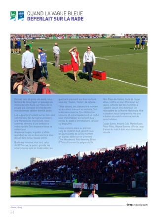 Quand la vague bleue
déferlait sur la Rade
23
Photo : Greg
Greg xvovalie.com
Dernier tiers de pinte vite avalé, nous
tentons de nous frayer un passage au
milieu de cette foule, au milieu de ce
peuple qui s'amasse le long de cette
rue désormais célèbre bientôt pavée.
Les supporters hurlent sur les toits des
commerces, des fumigènes éclatent,
une Marseillaise improvisée, nous
sommes témoins d'une ambiance
indescriptible.Des drapeaux bleus se
mêlent aux
drapeaux rouges, le public s'affole
quand un au loin un bus pointe le bout
de son pare-brise, fausse alerte.
Quelques minutes plus tard, celui
du RCT arrive, le public gronde, les
smartphones sont en mode vidéo, les
guerriers prennent leur bain de foule
sous les "Toulon, Toulon" de la foule.
Têtes basses, les plaisanciers montent
les escaliers menant au vestiaire. Sur
la dernière marche, Tom Witford se
retourne et prend rapidement un cliché
pour immortaliser le moment. Les
portes du stade s'entrebâillent, la foule
s'y engouffre.
Nous prenons place au premier
rang de l'Aileron Sud, devant nous,
les journalistes de la Sky montent
un plateau télévision et y invitent
Clive Woodward. Rob Kearney, Brian
O'Driscoll serrent la poigne du Sir.
Miss Pays-de-Galles, toute de rouge
vêtue, s'offre un tour d'honneur sur
talons, sifflotée par des hommes à
l'appétit sexuel très distingué. Un
hélicoptère de la Marine Nationale frôle
le stade et nous comprenons vite que
le ballon du match atterrira aidé de
parachutistes.
Coupo Santo, Ireland Call, Marseillaise,
Pilou-Pilou, Wayne Barnes siffle le coup
d'envoi du match dont vous connaissez
la suite…
 