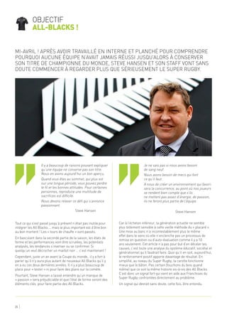 Tout ce qui s’est passé jusqu’à présent n’était pas inutile pour
intégrer les All Blacks … mais le plus important est d’être bon
au bon moment ! Les « tours de chauffe » sont passés.
En basculant dans la seconde partie de la saison, les états de
forme et les performances vont être scrutées, les potentiels
analysés, les tendances s’inverser ou se confirmer. Si
quelqu’un veut décrocher un maillot noir … c’est maintenant !
Cependant, juste un an avant la Coupe du monde, il y a fort à
parier qu’il n’y aura plus autant de nouveaux All Blacks qu’il y
en a eu ces deux dernières années. Il n’y a plus beaucoup de
place pour « tester » ni pour faire des plans sur la comète.
Pourtant, Steve Hansen a laissé entendre qu’un manque de
« passion » sera préjudiciable et que l’état de forme seront des
éléments clés pour faire partie des All Blacks.
Car à l’échelon inférieur, la génération actuelle ne semble
plus tellement sensible à cette vieille méthode du « placard ».
Une mise au banc n’a incontestablement plus le même
effet dans le sens où elle n’enclenche pas un processus de
remise en question ou d’auto-évaluation comme il y a 10
ans seulement. Cet article n’a pas pour but d’en déceler les
causes, c’est toute une analyse du système éducatif, sociétal et
générationnel qu’il faudrait faire. Quoi qu’il en soit, aujourd’hui,
le renforcement positif apporte davantage de résultat. En
simplifié, au niveau du Super Rugby, la carotte fonctionne
mieux que le bâton. Pas certain (touchons du bois quand
même) que ce soit la même histoire vis-à-vis des All Blacks.
C’est donc un signal fort qui vient en aide aux Franchises du
Super Rugby confrontées directement au problème.
Un signal qui devrait sans doute, cette fois, être entendu.
Mi-Avril ! Après avoir travaillé en interne et planché pour comprendre
pourquoi aucune équipe n’avait jamais réussi jusqu’alors à conserver
son titre de Championne du monde, Steve Hansen et son staff vont sans
doute commencer à regarder plus que sérieusement le Super Rugby.
objectif
all-blacks !
25
‘‘ ‘‘
Il y a beaucoup de raisons pouvant expliquer
qu’une équipe ne conserve pas son titre.
Nous en avons aujourd’hui un bon aperçu.
Quand vous êtes au sommet, qui plus est
sur une longue période, vous pouvez perdre
le fil et les bonnes attitudes. Pour certaines
personnes, reproduire une multitude de
sacrifices est difficile.
Nous devons relever ce défi qui s’annonce
passionnant.
Steve Hansen
Je ne sais pas si nous avons besoin
de sang neuf.
Nous avons besoin de mecs qui font
ce qu’il faut.
A nous de créer un environnement qui favori-
sera la concurrence, au point où nos joueurs
se rendent bien compte que s’ils
ne mettent pas assez d’énergie, de passion,
ils ne feront plus partie de l’équipe.
Steve Hansen
 