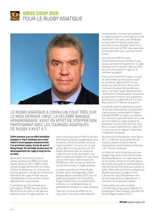 27
Cette annonce a eu un effet immédiat
puisque le Top 5 asiatique sera ainsi
réduit à trois équipes seulement dès
l'an prochain (Japon, Corée du sud et
Hong Kong). Un véritable drame pour le
développement du rugby à long terme
en Asie.
Après avoir lancé le tournoi des 5
nations asiatique en 2008 et les Asian
Sevens Series en 2011, HSBC a retiré
son parrainage estimé entre un et deux
millions de dollars par an. Une somme
énorme quand on sait que de nombreuses
fédérations de rugby en Asie tels que
l'Ouzbékistan, le Laos ou bien d'autres
dépendent de ce partenariat.
Il semblerait que l'incertitude de la
participation d'HSBC avec les Sevens
World Series est joué un rôle dans sa
séparation avec le rugby asiatique. La
saison prochaine sera en effet la dernière
dans lequel la banque hongkongaise sera
le sponsor officiel du célèbre circuit de
rugby mondial à 7, en vertu de l'accord
actuel. Mais ce n'est pas tout. Les très
faibles affluences dans les stades de
rugby ainsi que le peu de progrès noté
dans le niveau des équipes ont sans doute
joué un rôle majeur dans la lassitude
d'HSBC qui a donc fini par se retirer de
son partenariat avec le rugby asiatique.
Le récent président de l'Asian Rugby
Football Union, le hongkongais Trevor
Gregory (depuis décembre 2013), qui est
également président de l'Hong Kong
Rugby Football Union, est évidemment
intervenu sur cet évènement qui va
profondément marquer le rugby asiatique:
"Bien sûr, le retrait de HSBC est un
coup, mais nous serons éternellement
reconnaissants, car sans leur présence,
le rugby asiatique ne serait pas là où il est
maintenant. Très saint, avec 28 équipes
qui participent et quatres autres pays
qui veulent nous rejoindre. Grâce à leur
soutien ainsi que la CISR, nous avons des
fonds disponibles pour continuer le bon
travail."
Les fonds de l'ARFU ne sont
malheureusement pas illimités et sans
sauveur providentiel rapidement, le rugby
asiatique court à sa perte. Mais qui alors
pourrait venir sauver le rugby sur le
continent asiatique?
Il pourrait se nommer le Japon. Le pays
du soleil levant, qui veut que la coupe
du monde de rugby de 2019 sur ses
terres soit celle de toute l'Asie a enfin
l'occasion de passer des paroles aux
actes. L'archipel nippon dispose de très
nombreuses multinationales milliardaires
qui pourraient financer sans problèmes
les tournois de rugby à XV et à 7 en Asie.
Mais le fera-t-il? Telle est la question.
Les grands patrons japonais pourraient
se voir peu intéressés par ce partenariat
à perte assuré, surtout après le départ
précipité d'HSBC. Le Japon, qui domine
son continent, a pourtant besoin d'un rival
pour permettre au rugby asiatique de
progresser. On annonçait la Chine, mais
elle se moque royalement du rugby à XV
et mise tout sur le rugby à 7, désormais
compétition olympique.
On annonçait le Kazakhstan, mais depuis
2011, la sélection se voit priver de ses
meilleurs joueurs (retenus dans le
championnat russe) et évolue en Division
1 (2ème
division asiatique).
La Corée du sud et Hong Kong font des
progrès mais sont encore loin du niveau
des Brave Blossoms. Le Japon pourrait
se voir tenter comme on en parle depuis
des années de quitter la zone asiatique et
rejoindre la zone Pacifique pour passer un
pallier. Mais cela aurait des conséquences
désastreuses pour le rugby en Asie.
L'équipe de rugby à XV japonaise sert
de locomotive pour le rugby de tout un
continent. On ne doit pas l'oublier.
Il faut mettre où tu peux la photo
nommée img1 et qui a pour légende (“le
hongkongais Trevor Gregory, president de
l’Asian Rugby Football Union”)
Gros coup dur
pour le rugby asiatique
Le rugby asiatique a connu un coup très dur
le mois dernier. HBSC, la célèbre banque
hongkongaise, vient en effet de stopper son
partenariat avec les tournois asiatiques
de rugby à XV et à 7.
Hinato japonrugby.net
 