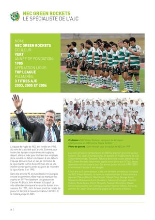 28
L'équipe de rugby de NEC est fondée en 1985,
du nom de la société qui l'a crée. Comme pour
toutes les équipes corporatives de rugby au
départ, elle est crée pour distraire les employés
de la société en dehors du travail. A ses débuts,
l'équipe démarre tout en bas de l'échelon de
la ligue Kanto (4ème division) mais elle va vite
monter année après année au point de rejoindre
la ligue Kanto 1 en 1990.
Dans les années 90, le club d'Abiko ne joue pas
encore les premiers rôles mais va marquer les
esprits en 1997 en obtenant la signature de
l'ancien All Black John Kirwan (63 caps)! Le
néo-zélandais marquera les esprits durant trois
saisons. En 1999, John Kirwan prend sa retaite de
joueur et devient le nouvel entraîneur de NEC. Il
le restera jusqu'en 2001.
Les verts et blancs remporteront en 2003 le premier gros titre de leur
histoire, l'All Japan Championship, en battant en finaleSuntory 36 à 26.
Cette même année, Teruyoshi Takaiwa devient le nouvel entraîneur de
NEC Green Rockets (désormais appelé ainsi) alors que la Top League
japonaise voit tout juste le jour. Cet ancien joueur du club (1989-2001)
va emmener l'équipe à son apogée.
Il faut dire qu'à cette époque, c'est une véritable armada qui compose
les NEC Green Rockets: un nombre impressionnant d'internationaux
japonais (Takuro Miuchi, Glen Marsh, Takashi Tsuji, George Konia,
Masatoshi Mukoyama,Yuichi Hisadomi, Takanori Kumagae, Koichiro
Kubota, Ryota Asano, Koichi Ohigashi, Tsuyoshi Kinoshita, Masao
Amino) sans oublier son mythique ouvreur Kiyonori OKano, héros du
premier All Japan Championship gagné par les verts et blancs.
Nom:
NEC Green Rockets
Couleur:
vert
Année de fondation:
1985
Affiliation ligue:
Top League
Palmarès:
3 titres AJC
2003, 2005 et 2006
NEC Green Rockets
le spécialiste de l'AJC
Ci-dessus : NEC Green Rockets, vainqueur du All Japan
Championship en 2005 contre Toyota Verblitz !
Photo de gauche : John Kirwan sous le maillot de NEC en 1999
 