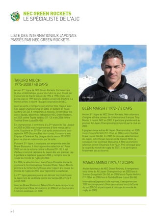 30
Takuro Miuchi
1975-2008 / 48 caps
Glen Marsh / 1972- / 3 caps
Masao Amino /1974 / 10 caps
Ancien 3ème
ligne de NEC Green Rockets. Certainement
le plus emblématique joueur du club à ce jour. Passé par
l'université de Kanto Gakuin de 1994 à 1998, il fera une
petite pige en 1999 dans la célèbre université d'Oxford. La
même année, il rejoint l'équipe corporative de NEC.
Avec les verts, il remporte son premier titre majeur avec
l'All Japan Championship en 2003, en battant en finale
Suntory (36-26). Il remportera à nouveau le titre deux fois
avec l'équipe, désormais rebaptisée NEC Green Rockets,
en 2005 contre Toyota Verblitz (17-13) et en 2006 contre
Toshiba Brave Lupus(06-06).
En championnat, il terminera à la 3ème
place de Top League
en 2005 et 2006 mais ne parviendra à faire mieux par la
suite. Il quittera en 2010 le club après onze saisons pour
rejoindre NTT-Docomo Red Hurricanes. Il montera avec
l'équipe d'Osaka en Top League dès la saison 2010/2011
pour ne plus en redescendre par la suite.
Puissant 3ème
ligne, il marquera son empreinte avec les
Brave Blossoms. Il fête sa première sélection le 19 mai
2002 lors de la victoire contre la Russie (59-19). Il est
d'ailleurs nommé capitaine du Japon dès son premier cap.
Il gardera le capitanat jusqu'en 2005, y compris pour la
coupe du monde de rugby de 2003.
En 2006, le sélectionneur Jean-Pierre Elissalde donne le
capitanat à l'emblématique Daisuke Ohata. Takuro Miuchi
profitera du forfait du mythique ailier nippon à la coupe du
monde de rugby de 2007 pour reprendre la capitanat.
Le 3ème
ligne japonais jouera son dernier test match avec
le Japon lors de la défaite contre les Samoa (31-27), le 5
juillet 2008.
Avec les Brave Blossoms, Takuro Miuchi aura remporté un
championnat d'Asie des nations, en 2006 et un tournoi des
5 nations asiatique, en 2008.
Ancien 3ème
ligne de NEC Green Rockets. Néo-zélandais
d'origine et frère jumeau de l'international français Tony
Marsh, il rejoint NEC en 2001. Il participe grandement au
premier All Japan Championship remporté par le club en
2003.
Il gagnera deux autres All Japan Championship, en 2005
contre Toyota Verblitz (17-13) et en 2006 contre Toshiba
Brave Lupus (06-06). En 2007, le nouveau sélectionneur
du Japon, John Kirwan (ancien de la maison NEC), le
convoque chez les Brave Blossoms. Il fête sa première
sélection contre l'Australie A le 9 juin. Pré-convoqué pour
la coupe du monde de rugby de 2007, il ne participera
finalement pas au tournoi.
Ancien talonneur de NEC Green Rockets. Il remportera
trois titres du All Japan Championship: en 2003 face à
Suntory Sungoliath (36-26), en 2005 face à Toyota Verblitz
(17-13) et en 2006 face à Toshiba Brave Lupus (06-06).
International japonais à dix reprises, il remportera en
2000 le championnat d'Asie des nations face à laCorée
du sud (29-34) et participera à la coupe du monde de
rugby de 2003.
NEC Green Rockets
le spécialiste de l'AJC
Liste des internationaux japonais
passés par NEC Green Rockets
Glen Marsh
 