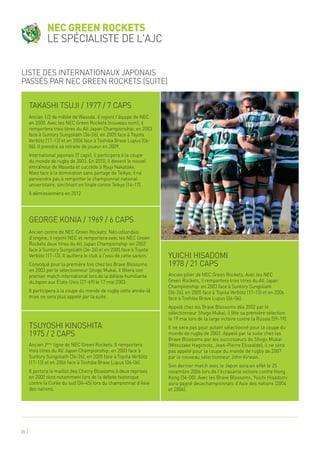31
Takashi Tsuji / 1977 / 7 caps
George Konia / 1969 / 6 caps
Yuichi Hisadomi
1978 / 21 caps
Ancien 1/2 de mêlée de Waseda. Il rejoint l'équipe de NEC
en 2000. Avec les NEC Green Rockets (nouveau nom), il
remportera trois titres du All Japan Championship: en 2003
face à Suntory Sungoliath (36-26), en 2005 face à Toyota
Verblitz (17-13) et en 2006 face à Toshiba Brave Lupus (06-
06). Il prendra sa retraite de joueur en 2009.
International japonais (7 caps), il participera à la coupe
du monde de rugby de 2003. En 2010, il devient le nouvel
entraîneur de Waseda et succède à Ryuji Nakatake.
Mais face à la domination sans partage de Teikyo, il ne
parviendra pas à remporter le championnat national
universitaire, sinclinant en finale contre Teikyo (14-17).
Il démissionnera en 2012.
Ancien centre de NEC Green Rockets. Néo-zélandais
d'origine, il rejoint NEC et remportera avec les NEC Green
Rockets deux titres du All Japan Championship: en 2003
face à Suntory Sungoliath (36-26) et en 2005 face à Toyota
Verblitz (17-13). Il quittera le club à l'issu de cette saison.
Convoqué pour la première fois chez les Brave Blossoms
en 2003 par le sélectionneur Shogo Mukai, il fêtera son
premier match international lors de la défaite humiliante
duJapon aux Etats-Unis (27-69) le 17 mai 2003.
Il participera à la coupe du monde de rugby cette année-là
mais ne sera plus appelé par la suite.
Ancien pilier de NEC Green Rockets. Avec les NEC
Green Rockets, il remportera trois titres du All Japan
Championship: en 2003 face à Suntory Sungoliath
(36-26), en 2005 face à Toyota Verblitz (17-13) et en 2006
face à Toshiba Brave Lupus (06-06).
Appelé chez les Brave Blossoms dès 2002 par le
sélectionneur Shogo Mukai, il fête sa première sélection
le 19 mai lors de la large victoire contre la Russie (59-19).
Il ne sera pas pour autant sélectionné pour la coupe du
monde de rugby de 2003. Appelé par la suite chez les
Brave Blossoms par les successeurs de Shogo Mukai
(Mitsutake Hagimoto, Jean-Pierre Elissalde), il ne sera
pas appelé pour la coupe du monde de rugby de 2007
par le nouveau sélectionneur John Kirwan.
Son dernier match avec le Japon sera en effet le 25
novembre 2006 lors de l'écrasante victoire contre Hong
Kong (54-00). Avec les Brave Blossoms, Yuichi Hisadomi
aura gagné deuxchampionnats d'Asie des nations (2004
et 2006).
NEC Green Rockets
le spécialiste de l'AJC
Liste des internationaux japonais
passés par NEC Green Rockets (suite)
Tsuyoshi Kinoshita
1975 / 2 caps
Ancien 2ème
ligne de NEC Green Rockets. Il remportera
trois titres du All Japan Championship: en 2003 face à
Suntory Sungoliath (36-26), en 2005 face à Toyota Verblitz
(17-13) et en 2006 face à Toshiba Brave Lupus (06-06).
Il portera le maillot des Cherry Blossoms à deux reprises
en 2002 dont notamment lors de la défaite historique
contre la Corée du sud (34-45) lors du championnat d'Asie
des nations.
 