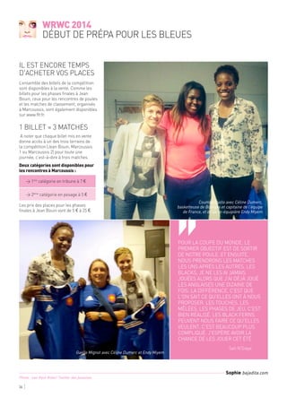 Pour la Coupe du Monde, le
premier objectif est de sortir
de notre poule. Et ensuite,
nous prendrons les matches
les uns après les autres. Les
Blacks, je ne les ai jamais
jouées alors que j'ai déjà joué
les Anglaises une dizaine de
fois. La différence, c'est que
l'on sait ce qu'elles ont à nous
proposer. Les touches, les
mêlées, les phases de jeu, c'est
bien réalisé. Les Black Ferns
peuvent nous faire ce qu'elles
veulent, c'est beaucoup plus
compliqué. J'espère avoir la
chance de les jouer cet été
	 Safi N'Diaye
‘‘
WRWC 2014
début de prépa pour les Bleues
36
L’ensemble des billets de la compétition
sont disponibles à la vente. Comme les
billets pour les phases finales à Jean
Bouin, ceux pour les rencontres de poules
et les matches de classement, organisés
à Marcoussis, sont également disponibles
sur www.ffr.fr.
1 billet = 3 matches
 A noter que chaque billet mis en vente
donne accès à un des trois terrains de
la compétition (Jean Bouin, Marcoussis
1 ou Marcoussis 2) pour toute une
journée, c’est-à-dire à trois matches.
Deux catégories sont disponibles pour
les rencontres à Marcoussis : 
	 > 1ère
catégorie en tribune à 7 € 
	
	 > 2ème
catégorie en pesage à 5 €
Les prix des places pour les phases
finales à Jean Bouin vont de 5 € à 25 €.
Il est encore temps
d'acheter vos places
Coumba Diallo avec Céline Dumerc,
basketteuse de Bourges et capitaine de l'équipe
de France, et de sa co-équipière Endy Miyem
Gaëlle Mignot avec Céline Dumerc et Endy Miyem
Sophie bajadita.com
Photo : Leo-Paul Ridet/ Twitter des joueuses
 