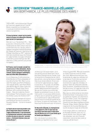 Interview "France-Nouvelle-Zélande"
Ian Borthwick, le plus Froggie des Kiwis !
41
1999 et 2007, c’est la preuve que l’Equipe
de France est capable de tout ! Les All
Blacks respectent ça. Ce respect-là
n’existe pas forcément envers les autres
nations européennes.
Si vous ne deviez retenir qu’un match
entre la France et la Nouvelle-Zélande,
quel serait-il et pourquoi ?
Bien sûr il y a « Twickenham 99 »…. Mais
je vais dire « Christchurch 94 ». Tout le
monde parle du match retour, mais le 1er
se déroulait chez moi. De plus j’étais à
l’époque interprète et attaché de presse
de l’Equipe de France et c’était le jour où
Philippe Sella fêtait sa 100ème
sélection. Il
était alors le premier joueur de l’histoire
du rugby mondial, tous pays confondus,
à atteindre la barre mythique des 100
sélections. C’était vraiment une journée
incroyable !
En France, tout le monde connaît les
grands joueurs Néo-Zélandais. Quels
sont les joueurs du XV de France qui
restent, toutes époques confondues,
dans les têtes Néo-Zélandaises ?
Il y en a beaucoup. A commencer par
André Boniface et Pierre Albaladejo et
ceux de la tournée 1961. Mais il y a eu
Jean Prat avant, puis Pierre Villepreux,
Jean Claude Skréla, Jean-Pierre Rives,
Jean-Michel Aguirre, Didier Codorniou,
Serge Blanco, Philippe Sella, Pierre
Berbizier, enfin vraiment la liste est
longue … Dans les modernes, Imanol
Harinordoquy, Thierry Dusautoir, qui a été
élu meilleur joueur du monde en 2011.
Philippe Sella par exemple est toujours
émerveillé de l’aura qu’il a encore en
Nouvelle-Zélande … où tout le monde le
connaît !
Le Top14 est en train de prendre une
place importante dans le monde du
rugby professionnel. Il est sûrement
le championnat national le plus dense
et attire de plus en plus de « grands
noms ». Comment évaluez vous son
niveau de jeu ?
Je dirais qu’il est assez moyen. Je ne
suis pas de ceux qui disent que c’est le
plus beau Championnat du monde. C’est
certainement le Championnat de club le
plus attirant, celui qui fait le plus d’argent,
mais le jeu laisse à désirer. A mon avis,
c’est tout le rugby français qui stagne
à cause de ça. Il n’y a pas une véritable
recherche de jeu. On joue pour ne pas
perdre. Malheureusement aujourd’hui,
dès que les Français rencontrent des
équipes qui produisent du jeu, ils ont du
mal à suivre. Je suis assez sévère envers
le Top14, tout en sachant les qualités qu’il
y a. Je pense que le rugby professionnel
mérite mieux en termes de qualité de jeu.
En France, la saison est trop longue, c’est
beaucoup trop éprouvant pour les joueurs.
En Nouvelle-Zélande, le championnat
a été appauvrit. Est-ce que tous les
sacrifices sont bons pour le bien être
des All Blacks ou y a-t-il une limite qu’il
ne faudra pas dépasser ?
Oui c’est vrai qu’il y a certains Néo-
Zélandais qui regrettent le bon vieux
temps du grand NPC. Mais pas seulement
au niveau Provincial, aussi au niveau
des clubs. Malheureusement pour eux,
la pyramide du rugby néo-zélandais est
ce qu’elle est. C’est à dire que tout est
fait pour que les All Blacks soient la
locomotive du rugby néo-zélandais, et
je dirais même de la Nouvelle-Zélande.
Donc forcément, le professionnalisme a
fait des victimes. Le rugby des clubs et le
rugby provincial en sont des exemples.
Mais dans le même temps je retiendrais
le Ranfurly Shield. C’est quelque chose
qui garde son mystère, son charisme et
tout son intérêt. Trusté très longtemps
par Auckland et Canterbury, il change
souvent de main depuis quelques années.
Taranaki, Otago, Hawke’s Bay avec Régis
Lespinas et les Counties Manukau ont
touché du doigt la magie de ce Bouclier.
C’est unique. Avant on n’avait que ça
en Nouvelle-Zélande ! Donc oui, il y
a eu du déchet, mais l’âme du rugby
néo-zélandais, celui des Provinces
notamment, est encore bien vivant et
n’est pas prêt de mourir.
Philippe Sella, 111 sélections, 30 essais, considéré comme le meilleur ¾ centre du monde
pendant près d’une décennie, intronisé au Hall of Fame du rugby international en 1999.
 