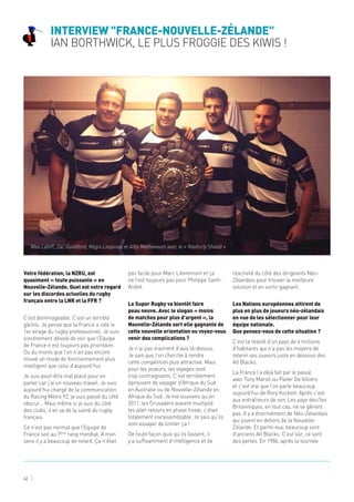 Interview "France-Nouvelle-Zélande"
Ian Borthwick, le plus Froggie des Kiwis !
42
Votre fédération, la NZRU, est
quasiment « toute puissante » en
Nouvelle-Zélande. Quel est votre regard
sur les discordes actuelles du rugby
français entre la LNR et la FFR ?
C’est dommageable. C’est un terrible
gâchis. Je pense que la France a raté le
1er virage du rugby professionnel. Je suis
sincèrement désolé de voir que l’Equipe
de France n’est toujours pas prioritaire.
Ou du moins que l’on n’ait pas encore
trouvé un mode de fonctionnement plus
intelligent que celui d’aujourd’hui.
Je suis peut-être mal placé pour en
parler car j’ai un nouveau travail. Je suis
aujourd’hui chargé de la communication
du Racing Metro 92, je suis passé du côté
obscur… Mais même si je suis du côté
des clubs, il en va de la santé du rugby
français.
Ce n’est pas normal que l’Equipe de
France soit au 7ème
rang mondial. A mon
sens il y a beaucoup de retard. Ça n’était
pas facile pour Marc Lièvremont et ça
ne l’est toujours pas pour Philippe Saint-
André.
Le Super Rugby va bientôt faire
peau neuve. Avec le slogan « moins
de matches pour plus d’argent », la
Nouvelle-Zélande sort elle gagnante de
cette nouvelle orientation ou voyez-vous
venir des complications ?
Je n’ai pas vraiment d’avis là-dessus.
Je sais que l’on cherche à rendre
cette compétition plus attractive. Mais
pour les joueurs, les voyages sont
trop contraignants. C’est terriblement
éprouvant de voyager d’Afrique du Sud
en Australie ou de Nouvelle-Zélande en
Afrique du Sud. Je me souviens qu’en
2011, les Crusaders avaient multiplié
les aller retours en phase finale, c’était
totalement invraisemblable. Je sais qu’ils
vont essayer de limiter ça !
De toute façon quoi qu’ils fassent, il
y a suffisamment d’intelligence et de
réactivité du côté des dirigeants Néo-
Zélandais pour trouver la meilleure
solution et en sortir gagnant.
Les Nations européennes attirent de
plus en plus de joueurs néo-zélandais
en vue de les sélectionner pour leur
équipe nationale.
Que pensez-vous de cette situation ?
C’est la réalité d’un pays de 4 millions
d’habitants qui n’a pas les moyens de
retenir ses joueurs juste en dessous des
All Blacks.
La France l’a déjà fait par le passé,
avec Tony Marsh ou Pieter De Villiers
et c’est vrai que l’on parle beaucoup
aujourd’hui de Rory Kockott. Après c’est
aux entraîneurs de voir. Les pays des îles
Britanniques, en tout cas, ne se gênent
pas. Il y a énormément de Néo-Zélandais
qui jouent en dehors de la Nouvelle-
Zélande. Et parmi eux, beaucoup sont
d’anciens All Blacks. C’est sûr, ce sont
des pertes. En 1986, après la tournée
Max Lahiff, Zac Guildford, Régis Lespinas et Alby Mathewson avec le « Ranfurly Shield »
 
