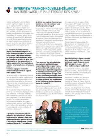 Avec Pierre Berbizier en tribune de
presse du Stade Toulousain, lors de la
rencontre Toulouse-Toulon. On s’était
rencontré sur la tournée des Bleus en
1984, 10 ans plus tard, il m’avait pris
comme attaché de presse et interprète
du XV de France
		Ian Borthwick
‘‘
Interview "France-Nouvelle-Zélande"
Ian Borthwick, le plus Froggie des Kiwis !
43
rebelle des Cavaliers, les All Blacks
avaient aligné une équipe de jeunes
qu’on avait surnommé les « Baby
Blacks ». Ils l’avaient emporté face
aux Français. Aujourd’hui ce ne serait
plus possible, car tous les joueurs qui
étaient juste en dessous ne seraient plus
disponibles, ils seraient partis. Je me
souviens du match de 2009, à Dunedin
où les All Blacks avaient eu beaucoup
de départs les années précédentes et
avaient eu en plus pas mal de blessés …
l’équipe de France l’avait emporté.
La Nouvelle-Zélande classe ses
jeunes par certaines catégories de
poids tandis qu’en France on travaille
par tranches d’âge. Notre méthode
ne rend-elle pas irrémédiable le fait
que l’on aborde le rugby de façon trop
individuelle : le plus puissant rentre,
le plus rapide évite, alors que la bonne
solution serait simplement de faire une
passe …
Comment expliquer vous cette
différence d’approche et de logique
entre les deux pays ?
Je ne sais pas et ça me désole. Quand je
vois les jeunes en France, il y a toujours
un gamin qui pèse plus que les autres …
alors on lui donne le ballon, il traverse
le terrain et tout le monde trouve ça bien
… Ce genre de chose n’existe pas en
Nouvelle-Zélande.
On essaie de privilégier la technique,
parce qu’à ce niveau les physiques sont
trop différents. Je trouve la méthode
Néo-Zélandaise supérieure car chacun
peut s’exprimer. Ça se vérifie ensuite
lorsque l’on compare les qualités
techniques individuelles des joueurs
professionnels des deux pays. Quelque
part c’est une des failles de la formation
française qui est contre-productive à
l’évolution des joueurs.
A quelques particularités près, les
provinces Néo-Zélandaises jouent un
rugby selon les mêmes « codes » et
tendent toutes dans la même direction.
C’est moins le cas en France. Pensez-
vous que l’équipe de France a besoin
de définir son rugby et d’imposer son
identité ou doit-elle continuer sans
direction propre au Pays ?
Il y a quelques différences entre le rugby
de l’île du Nord et celle du Sud, mais
c’est vrai que tout part d’une même
philosophie, menée par les All Blacks. Et
c’est vrai également que les philosophies
de rugby en France sont beaucoup plus
disparates. C’est une des problématiques
à laquelle sont confrontés les
entraîneurs du XV de France. Lorsqu’ils
récupèrent les joueurs, il peut y avoir des
différences d’approches, de systèmes
défensifs, et même d’approche globale
parmi eux. Je ne peux pas dire cette fois
que c’est mieux en Nouvelle-Zélande,
mais seulement que c’est plus compliqué
en France.
Pour conserver leur place de leader
international, les Néo-Zélandais
essaient d’avoir des coups d’avance.
Ils utilisent leurs Franchises et leurs
Provinces pour répéter leurs gammes
et essayer de nouveaux plans de jeu.
Ils utilisent également le rugby à VII
et leurs équipes de jeunes pour tester
et familiariser leurs nouveaux talents
à certains schémas. Que pensez-vous
de nos équipes de jeunes et de notre
équipe de rugby à VII ?
Même s’ils viennent de remporter le
Tournoi des 6 Nations des moins de 20
ans, je trouve que la France a pris du
retard vis-à-vis des jeunes. Lorsqu’ils
sont confrontés au pays de l’Hémisphère
Sud, il y a un écart.
En ce qui concerne le rugby à VII, la
France est le 2ème
budget mondial et
elle est classée 11ème
sportivement. Pas
certaine de participer aux JO … Alors il
faudrait savoir ce qu’on veut parce que
c’est du gâchis. Je suis un partisan du
rugby à VII depuis toujours, je trouve que
c’est un moyen fabuleux de développer la
technique individuelle, les déplacements
dans l’espace etc.
Ce sport apporte beaucoup aux All
Blacks, tandis qu’il n’apporte rien au
XV de France. Aujourd’hui il faudrait
une volonté politique pour y arriver car
les joueurs de VII Français n’ont, à la
limite, pas leur place en Top14 … c’est
problématique.
Merci Mr.Borthwick d’avoir répondu
à ces questions. Pour finir, comment
envisagez-vous la Coupe du monde
2015 qui va arriver assez vite ?
Pour les Bleus et pour les Blacks ?
Je souhaite le meilleur à l’équipe de
France ! En 1987, c’était « normal » que
la Nouvelle-Zélande l’emporte et j’ai eu
mon rêve exhaussé en 2011.
Maintenant j’aimerais voir la France
récompensée. Je souhaite donc le
meilleur à l’Equipe de France. Mais ce
serait bien aussi si la Nouvelle-Zélande
arrivait à défendre son titre …
Sinon je vois l’Angleterre très forte. Ils
ont déjà commencé à développer un jeu
complet. Ils ont fait les sacrifices qu’il
fallait. En tant que pays hôte, ils seront
très dangereux.
Tom lexvnz.com
Photo : jaimepaslactu.com/ Stuff.co.nz/ Ian Borthwick et Sudouest.fr. 	 Dessin : Lexvnz.
 