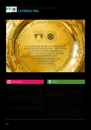 dans le rétro du brennus
la finale 1964
44
L’A.S. Béziers sur la lancée de ses 3 finales (défaite en 1960,
victoire en 1961 et défaite en 1962) et malgré sa défaite en
quart de finale en 1963 entend prendre la succession du F.C.
Lourdes et de son hégémonie.
Le club doit malgré tout faire face à des départs à XIII de
joueurs emblématiques tels que Francis Mas, ou à des arrêts
et autres départs tels Robert Spagnolo, André Gayraud, Louis
Angeli ou Raoul Barrière qui deviendra l’immense entraineur
des années 70/80 et du
« Grand Béziers ».
Au total, ce sont 9 départs qui auraient pu handicaper
l’équipe. Malgré cela, le club termine 1er
de poule avec 10
victoires en 14 matches.
Pau, de son côté, a vécu un début de saison catastrophique
avec 5 défaites et un succès à Foix.
Devant un tel spectacle, certains abonnés déchirent même
leurs cartes d’abonnement ! Mais une série d’événements
remet la Section Paloise en marche.
Jean Pierre Saux profite de l’hiver pour soigner un genou
récalcitrant et Théo Cazenave entraineur rappelé au
chevet du club, apporte du sang frais dans ses méthodes
d’entrainement en faisant appel à un préparateur physique
Camborde adepte de… gymnastique et de yoga.
La musculation ainsi que les séances de tableau noir
hebdomadaires vont de pair avec la diététique. Le club ne
connaitra qu’une seule défaite à compter du 30 janvier.
Pau finit malgré tout dernier qualifié à la faveur d’une
victoire… 03-00 à Saint- Girons lors de la dernière journée.
LA SAISON 1963-1964 DES 2 EQUIPES
BEZIERS PAU
Il y a presque 50 ans jour pour jour,
la SECTION PALOISE devenait championne
de France de première division
après sa victoire sur l’A.S. BEZIERS
sur le score de 14-00.
Petite retour arrière sur
ce match et la saison
de ces 2 clubs
 