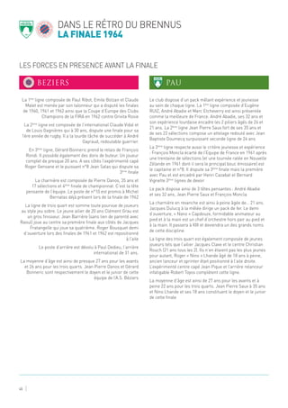 LES FORCES EN PRESENCE AVANT LA FINALE
dans le rétro du brennus
la finale 1964
45
La 1ère
ligne composée de Paul Ribot, Emile Bolzan et Claude
Malet est menée par son talonneur qui a disputé les finales
de 1960, 1961 et 1962 ainsi que la Coupe d’Europe des Clubs
Champions de la FIRA en 1962 contre Grivita Rosie
La 2ème
ligne est composée de l’international Claude Vidal et
de Louis Gagnières qui à 30 ans, dispute une finale pour sa
1ère année de rugby. Il a la lourde tâche de succéder à André
Gayraud, redoutable guerrier.
En 3ème
ligne, Gérard Bonneric prend le relais de François
Rondi. Il possède également des dons de buteur. Un joueur
complet de presque 20 ans. A ses côtés l’expérimenté capé
Roger Gensane et le puissant n°8 Jean Salas qui dispute sa
3ème
finale
La charnière est composée de Pierre Danos, 35 ans et
17 sélections et 4ème
finale de championnat. C’est la tête
pensante de l’équipe. Le poste de n°10 est promis à Michel
Bernatas déjà présent lors de la finale de 1962
La ligne de trois quart est somme toute pourvue de joueurs
au style jeu sobre. Le jeune ailier de 20 ans Clément Grau est
un gros finisseur. Jean Barrière (sans lien de parenté avec
Raoul) joue au centre sa première finale aux côtés de Jacques
Fratangelle qui joue sa quatrième. Roger Bousquet demi
d’ouverture lors des finales de 1961 et 1962 est repositionné
à l’aile
Le poste d’arrière est dévolu à Paul Dedieu, l’arrière
international de 31 ans.
La moyenne d’âge est ainsi de presque 27 ans pour les avants
et 26 ans pour les trois quarts. Jean Pierre Danos et Gérard
Bonneric sont respectivement le doyen et le junior de cette
équipe de l’A.S. Béziers
Le club dispose d’un pack mêlant expérience et jeunesse
au sein de chaque ligne. La 1ère
ligne composée d’Eugène
RUIZ, André Abadie et Marc Etcheverry est ainsi présentée
comme la meilleure de France. André Abadie, ses 32 ans et
son expérience lourdaise encadre les 2 piliers âgés de 24 et
21 ans. La 2ème
ligne Jean Pierre Saux fort de ses 35 ans et
de ses 22 sélections compose un attelage redouté avec Jean
Baptiste Doumecq surpuissant seconde ligne de 24 ans
La 3ème
ligne respecte aussi le critère jeunesse et expérience
: François Moncla écarté de l’Equipe de France en 1961 après
une trentaine de sélections (et une tournée ratée en Nouvelle
Zélande en 1961 dont il sera le principal bouc émissaire) est
le capitaine et n°8. Il dispute sa 3ème
finale mais la première
avec Pau et est encadré par Henri Cazabat et Bernard
Vignette 3ème
lignes de devoir
Le pack dispose ainsi de 3 têtes pensantes : André Abadie
et ses 32 ans, Jean Pierre Saux et François Moncla
La charnière en revanche est ainsi à peine âgée de… 21 ans.
Jacques Dulucq à la mêlée dirige un pack de fer. Le demi
d’ouverture, « Nano » Capdouze, formidable animateur au
pied et à la main est un chef d’orchestre hors pair au pied et
à la main. Il passera à XIII et deviendra un des grands noms
de cette discipline.
La ligne des trois quart est également composée de jeunes
joueurs tels que l’ailier Jacques Clave et le centre Christian
Rouch (21 ans tous les 2). Ils n’en étaient pas les plus jeunes
pour autant, Roger « Nino » Lhande âgé de 18 ans à peine,
ancien lanceur et sprinter était positionné à l’aile droite.
L’expérimenté centre capé Jean Pique et l’arrière relanceur
infatigable Robert Toyos complètent cette ligne.
La moyenne d’âge est ainsi de 27 ans pour les avants et à
peine 22 ans pour les trois quarts. Jean Pierre Saux à 35 ans
et Nino Lhande et ses 18 ans constituent le doyen et le junior
de cette finale
BEZIERS PAU
 
