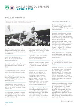 QUELQUES ANECDOTES
dans le rétro du brennus
la finale 1964
48
Jean Pierre Saux, suite à son arrêt
prématuré, entrainera Oloron et Mont
de Marsan tous 2 en 1ère
division lors de
la même saison.
Jean Pierre Saux dispute sa 2ème
finale… 14 ans après celle de 2ème
division avec la C.A.S.G.
L’oncle de Jean Pierre Saux, Paul Saux,
fut champion de France avec Pau en
1928.
Jean Piqué fut Président du Comité du
Béarn durant de nombreuses années.
Jean Piqué est l’entraineur des trois
quart de l’Equipe de France victorieuse
le 14 juillet 1979 lors du test match en
Nouvelle Zélande.
Nano Capdouze fut entraineur du F.C.
Lourdes lors de son titre en Groupe B
en 1995. Un certain Vern Cotter officiait
alors en n°8.
Le Président de Pau, Albert Cazenave
est le frère de Théo l’entraineur titré. Il
fut champion de France avec Toulouse
en 1926 et PAU en 1928.
Théo Cazenave, entraineur de Pau fut
champion de France en tant que joueur
en 1946 toujours avec ce club.
Eugène Ruiz cumula dans un même
temps les casquettes d’entraineur
joueur et Président à Idron.
Benjamin Lhande, fils de Nino Lhande,
disputa lui aussi une finale (perdue) de
1ère
division en 2000 avec l’équipe de
Colomiers.
De nombreux joueurs palois furent
marqués par Théo Cazenave et
devinrent entraineurs à leur tour
(Eugène Ruiz à Idron et Josbaig,
André Abadie à Oloron et Lourdes,
Jean Pierre Sayx à Oloron et Mont
de Marsan, François Moncla à Pau
puis ponctuellement à Monein, Nano
Capdouze à Lourdes, Jean Pique à
Monein, Robert Toyos à Bizanos).
Louis Gagnière quitte l’A.S. Béziers en
1968 pour devenir entraineur-joueur
du club de Nimes. Il sera Champion
de France Honneur pour sa 1ère
année.
Il deviendra ensuite Président de
1974 à 2002 (!!) et sera durant de très
nombreuses années le défenseur des
« petits clubs » auprès de la F.F.R.
Emile Bolzan fut expulsé lors du quart
de finale face à Dax. Il bénéficia de la
clémence de la F.F.R. afin de poursuivre
les phases finales.
L’oncle de Roger Bousquet, Adolphe
Bousquet fut champion de France en
1920 avec le Racing-Club de France et
membre de l’équipe de France de rugby
aux J.O. de 1920 et 1924
L’arbitre du match, M. Robert Calmet
fut le 3ème
arbitre français à officier lors
d’un match du Tournoi des V Nations
après Bernard Marie et Charles
Durand. C’était en 1970 à l’occasion
d’Angleterre-Pays de Galles.
Pierre Danos est l’auteur de la phrase
désormais célèbre : "Au rugby, il y a
ceux qui jouent au piano... et ceux qui
les déménagent"
Raymond Barthès, l’entraineur de
l’A.S. Béziers officiera plus tard au R.C.
Narbonne.
L’été 1964 sera marqué par la tournée
de l’Equipe de France en Afrique du
Sud. Dedieu, Pique, Capdouze et
Etcheverry seront les finalistes qui y
prendront part. Seuls les 3 premiers
figurent dans l’équipe qui a réussi
l’exploit de battre l’Afrique du Sud le 25
juillet en test match à Springs sur le
score de 8 à 6.
Baptiste Doumecq et Eugène Ruiz ont
disputé la finale Reichel 1959 avec le
F.C. Oloron (défaite 14-00 contre le
Racing-Club de France). Ce match a
eu lieu en lever de rideau de la finale
1959 opposant le Racing-Club de
France vainqueur de Mont de Marsan
à Bordeaux. Le capitaine du vainqueur
était un certain… François Moncla futur
capitaine des 2 juniors.
François Moncla, à l’issue de la finale. Un cliché tiré de l’ouvrage
"Un siècle en vert et blanc", paru aux éditions Regards.
Eric finalesrugby.com
Photo : SudOuest
 