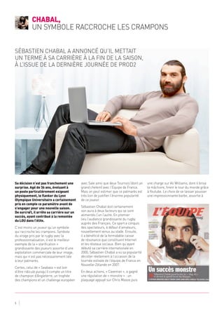 Sa décision n’est pas franchement une
surprise. Agé de 36 ans, évoluant à
un poste particulièrement exigeant
physiquement, le flanker du Lyon
Olympique Universitaire a certainement
pris en compte ce paramètre avant de
s’engager pour une nouvelle saison.
De surcroît, il arrête sa carrière sur un
succès, ayant contribué à la remontée
du LOU dans l’élite.
C’est moins un joueur qu’un symbole
qui raccroche les crampons. Symbole
du virage pris par le rugby avec la
professionnalisation, il est le meilleur
exemple de la « starification »
grandissante des joueurs assortie d’une
exploitation commerciale de leur image,
mais qui n’est pas nécessairement liée
à leur palmarès.
Certes, celui de « Seabass » est loin
d’être ridicule puisqu’il compte un titre
de champion d’Angleterre, un trophée
des champions et un challenge européen
avec Sale ainsi que deux Tournois (dont un
grand chelem) avec l’Equipe de France.
Mais on peut estimer que ce palmarès est
très loin de justifier l’énorme popularité
de ce joueur.
Sébastien Chabal doit certainement
son aura à deux facteurs qui se sont
alimentés l’un l’autre. En premier
lieu l’audience grandissante du rugby
auprès des Français. Ce sport a conquis
des spectateurs, à défaut d’amateurs,
nouvellement venus au stade. Ensuite,
il a bénéficié de la formidable caisse
de résonance que constituent Internet
et les réseaux sociaux. Bien qu’ayant
débuté sa carrière internationale en
2000, Sébastien Chabal a vu sa popularité
décoller réellement à l’occasion de la
tournée estivale de l’équipe de France en
Nouvelle-Zélande en 2007.
En deux actions, « Caveman », a gagné
une réputation de « monstre » : un
plaquage appuyé sur Chris Masoe puis
une charge sur Ali Williams, dont il brisa
la mâchoire, firent le tour du monde grâce
à Youtube. Le choix de se laisser pousser
une impressionnante barbe, assortie à
Chabal,
un symbole raccroche les crampons
5
Sébastien Chabal a annoncé qu’il mettait
un terme à sa carrière à la fin de la saison,
à l’issue de la dernière journée de ProD2
 
