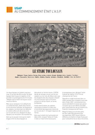 Les deux équipes se rendent coup pour
coup. Et au bout des 80 minutes, les deux
équipes étant toujours à égalité, on fait
procéder à 4 prolongations de 10 minutes
! Malgré cela le match est toujours aussi
intense et féroce.
Mais aucun vainqueur ne se détache de
ce combat de titans. Après deux heures
d’une rencontre mythique, les basques et
les catalans n’arrivent pas à se détacher
et l’arbitre siffle la fin de la rencontre
sur le score de 6 à 6, obligeant les deux
équipes à se rencontrer une nouvelle fois.
Alors qu’on pouvait croire que le match
d’appui entre les deux équipes se
déroulerait sur terrain neutre, l’USFSA
décide de renvoyer encore une fois les
catalans sur les rives de l’Adour alors que
les dirigeants des deux équipes s’étaient
mis d’accord pour que la rencontre
se joue sur terrain neutre, en terres
bordelaises.
Finale avant la lettre, les catalans
réussissent à mettre fin à deux ans
d’invincibilité des bayonnais à domicile
sur le score de 3 – 0 malgré l’expulsion de
Serres.
Alors que le destin de l’autre poule est
déjà scellé, envoyant Tarbes en finale,
il reste un match entre toulousains
et perpignanais pour désigner l’autre
finaliste de l’édition 1913-1914 du
championnat de France.
Opposée au stade toulousain dans un
match pouvant être comparé à une vraie
demi-finale, l’ASP, contrairement à la
saison précédente ne laisse pas passer
l’occasion qui lui est offerte d’accéder
pour la première fois de son histoire à la
finale du championnat de France.
Malgré la fatigue accumulée après
les très rudes affrontements face
aux bayonnais, l’ASP réussit à faire la
différence et à battre le Stade Toulousain
pour la deuxième fois en deux rencontres.
USAP
AU COMMENCEMENT ÉTAIT L'A.S.P.
50
Jérémy bajadita.com
le stade toulousain
 